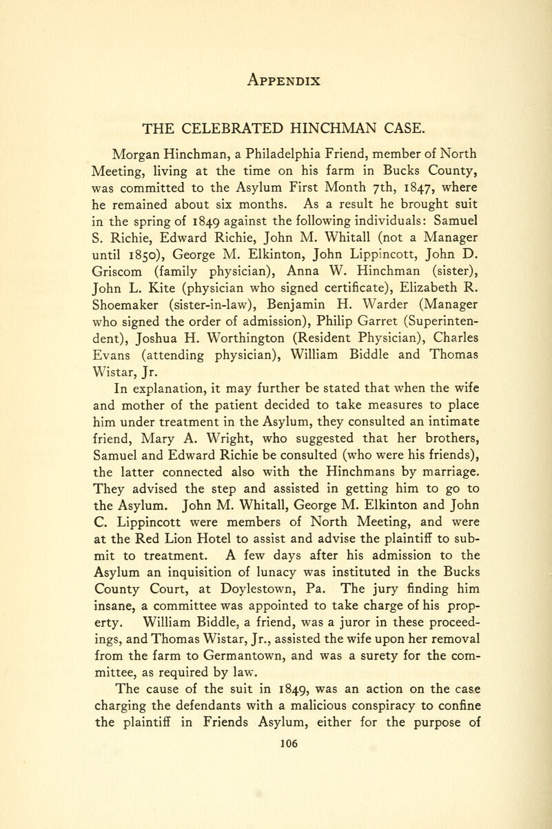 THE CELEBRATED HINCHMAN CASE. Morgan Hinchman, a Philadelphia Friend, member of North Meeting, living at the time on his farm in Bucks County, was committed to the Asylum First Month 7th, 1847, where he remained about six months. As a result he brought suit in the spring of 1849 against the following individuals: Samuel S. Richie, Edward Richie, John M. Whitall (not a Manager until 1850), George M. Elkinton, John Lippincott, John D. Griscom (family physician), Anna W. Hinchman (sister), John L. Kite (physician who signed certificate), Elizabeth R. Shoemaker (sister-in-law), Benjamin H. Warder (Manager who signed the order of admission), Philip Garret (Superinten- dent), Joshua H. Worthington (Resident Physician), Charles Evans (attending physician), William Biddle and Thomas Wistar, Jr. In explanation, it may further be stated that when the wife and mother of the patient decided to take measures to place him under treatment in the Asylum, they consulted an intimate friend, Mary A. Wright, who suggested that her brothers, Samuel and Edward Richie be consulted (who were his friends), the latter connected also with the Hinchmans by marriage. They advised the step and assisted in getting him to go to the Asylum. John M. Whitall, George M. Elkinton and John C. Lippincott were members of North Meeting, and were at the Red Lion Hotel to assist and advise the plaintiff to sub- mit to treatment. A few days after his admission to the Asylum an inquisition of lunacy was instituted in the Bucks County Court, at Doylestown, Pa. The jury finding him insane, a committee was appointed to take charge of his prop- erty. William Biddle, a friend, was a juror in these proceed- ings, and Thomas Wistar, Jr., assisted the wife upon her removal from the farm to Germantown, and was a surety for the com- mittee, as required by law. The cause of the suit in 1849, was an action on the case charging the defendants with a malicious conspiracy to confine the plaintiff in Friends Asylum, either for the purpose of