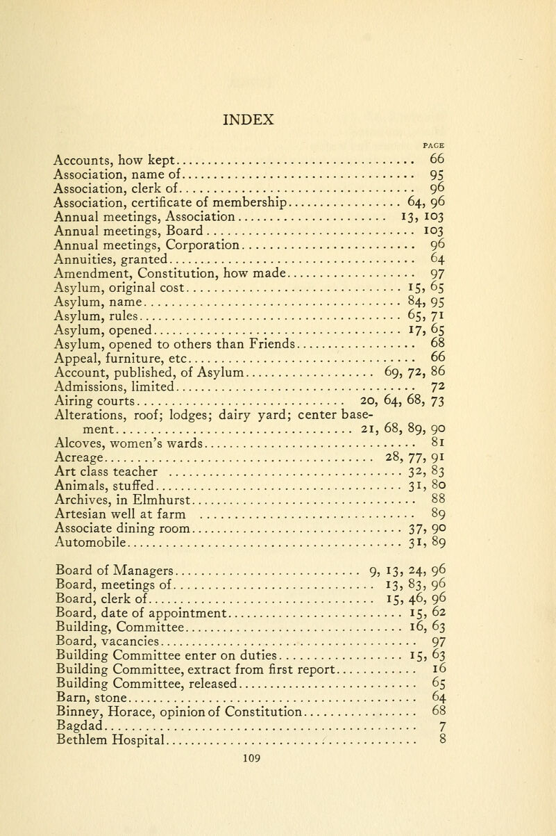 PAGE Accounts, how kept 66 Association, name of 95 Association, clerk of 96 Association, certificate of membership 64, 96 Annual meetings, Association 13, 103 Annual meetings. Board 103 Annual meetings. Corporation 96 Annuities, granted 64 Amendment, Constitution, how made 97 Asylum, original cost I5j 65 Asylum, name 84, 95 Asylum, rules 65, 71 Asylum, opened I7j 65 Asylum, opened to others than Friends 68 Appeal, furniture, etc 66 Account, published, of Asylum 69, 72, 86 Admissions, limited 7^ Airing courts 20, 64, 68, 73 Alterations, roof; lodges; dairy yard; center base- ment 21, 68, 89, 90 Alcoves, women's wards 81 Acreage 28, 77, 91 Art class teacher 32, 83 Animals, stuffed 31 > 80 Archives, in Elmhurst 88 Artesian well at farm 89 Associate dining room 37? 9° Automobile 31, 89 Board of Managers 9, 13, 24, 96 Board, meetings of I3» 83, 96 Board, clerk of 15, 46, 96 Board, date of appointment IS? ^^ Building, Committee 16, 63 Board, vacancies 97 Building Committee enter on duties 15 j ^3 Building Committee, extract from first report 16 Building Committee, released 65 Barn, stone 64 Binney, Horace, opinion of Constitution 68 Bagdad 7 Bethlem Hospital 8