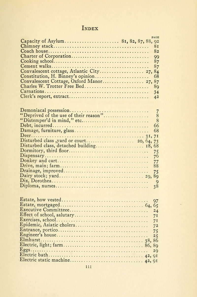 PAGE Capacity of Asylum 8i, 82, 87, 88, 92 Chimney stack 81 Coach house 82 Charter of Corporation 99 Cooking school 87 Cement walks 87 Convalescent cottage, Atlantic City 27, 84 Constitution, H. Binney's opinion 68 Convalescent Cottage, Oxford Manor 27, 87 Charles W. Trotter Free Bed 89 Carnations 34 Clerk's report, extract 42 Demoniacal possession 7 Deprived of the use of their reason 8  Distemper'd in mind, etc 8 Debt, incurred 66 Damage, furniture, glass 68 Deer 31, 71 Disturbed class ,yard or court 20, 64, 73 Disturbed class, detached building 18, 68 Dormitory, third floor 75 Dispensary 76 Donkey and cart 77 Drive, main; farm 88 Drainage, improved 75 Dairy stock; yard 29, 89 Dix, Dorothea 9 Diploma, nurses 38 Estate, how vested 97 Estate, mortgaged 64, 65 Executive Committeee 24 Effect of school, salutary 71 Exercises, school 71 Epidemic, Asiatic cholera 72 Entrance, portico 75 Engineer's house 25 Elmhurst 38, 86 Electric, light; farm 86, 89 Eggs. 29 Electric bath 42, 91 Electric static machine 42, 91 HI