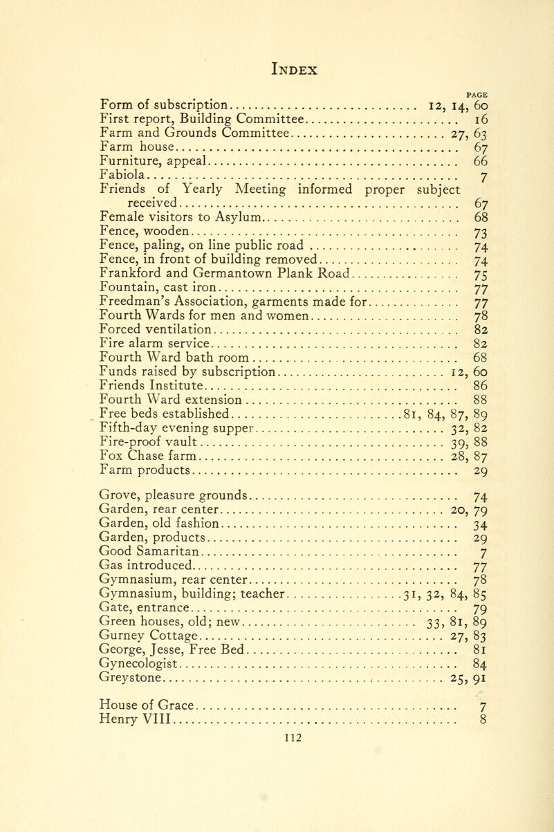 PAGE Form of subscription 12, 14, 60 First report, Building Committee 16 Farm and Grounds Committee 27, 63 Farm house 67 Furniture, appeal 66 Fabiola 7 Friends of Yearly Meeting informed proper subject received 67 Female visitors to Asylum 68 Fence, wooden 73 Fence, paling, on line public road 74 Fence, in front of building removed 74 Frankford and Germantown Plank Road 75 Fountain, cast iron 77 Freedman's Association, garments made for TJ Fourth Wards for men and women 78 Forced ventilation 82 Fire alarm service 82 Fourth Ward bath room 68 Funds raised by subscription 12, 60 Friends Institute 86 Fourth Ward extension 88 Free beds established 81, 84, 87, 89 Fifth-day evening supper 32, 82 Fire-proof vault 39, 88 Fox Chase farm 28,87 Farm products 29 Grove, pleasure grounds 74 Garden, rear center 20, 79 Garden, old fashion 34 Garden, products 29 Good Samaritan 7 Gas introduced ']'] Gymnasium, rear center 78 Gymnasium, building; teacher 31, 32, 84, 85 Gate, entrance 79 Green houses, old; new 33, 81, 89 Gurney Cottage 27, 83 George, Jesse, Free Bed 81 Gynecologist 84 Greystone ; 25, 91 House of Grace 7 Henry VHI 8