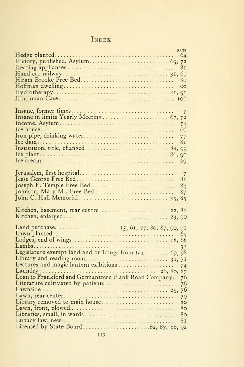 PAGE Hedge planted 64 History, published, Asylum 69, 72 Heating appliances 81 Hand car railway 31? 69 Hiram Brooke Free Bed 89 Hoffman dwelling 90 Hydrotherapy 4I5 9i Hinchman Case 106 Insane, former times 7 Insane in limits Yearly Meeting 67, 72 Income, Asylum 74 Ice house 66 Iron pipe, drinking water 'j-j Ice dam 81 Institution, title, changed §4? 99 Ice plant 86, 90 Ice cream 29 Jerusalem, first hospital 7 Jesse George Free Bed 81 Joseph E. Temple Free Bed 84 Johnson, Mary M., Free Bed 87 John C. Hall Memorial SSj §5 Kitchen, basement, rear centre 22, 81 Kitchen, enlarged 23, 90 Land purchase 15, 61, 77, 80, 87, 90, 91 Lawn planted 65 Lodges, end of wings 18, 68 Lambs 31 Legislature exempt land and buildings from tax 69, 98 Library and reading room 3ij 71 Lectures and magic lantern exibitions 74 Laundry 26, 80, 87 Loan to Frankford and Germantown Plank Road Company. 76 Literature cultivated by patients 76 Lawnside 25, 76 Lawn, rear center 79 Library removed to main house 80 Lawn, front, plowed 80 Libraries, small, in wards 80 Lunacy law, new 81 Licensed by State Board 82, 87, 88, 92