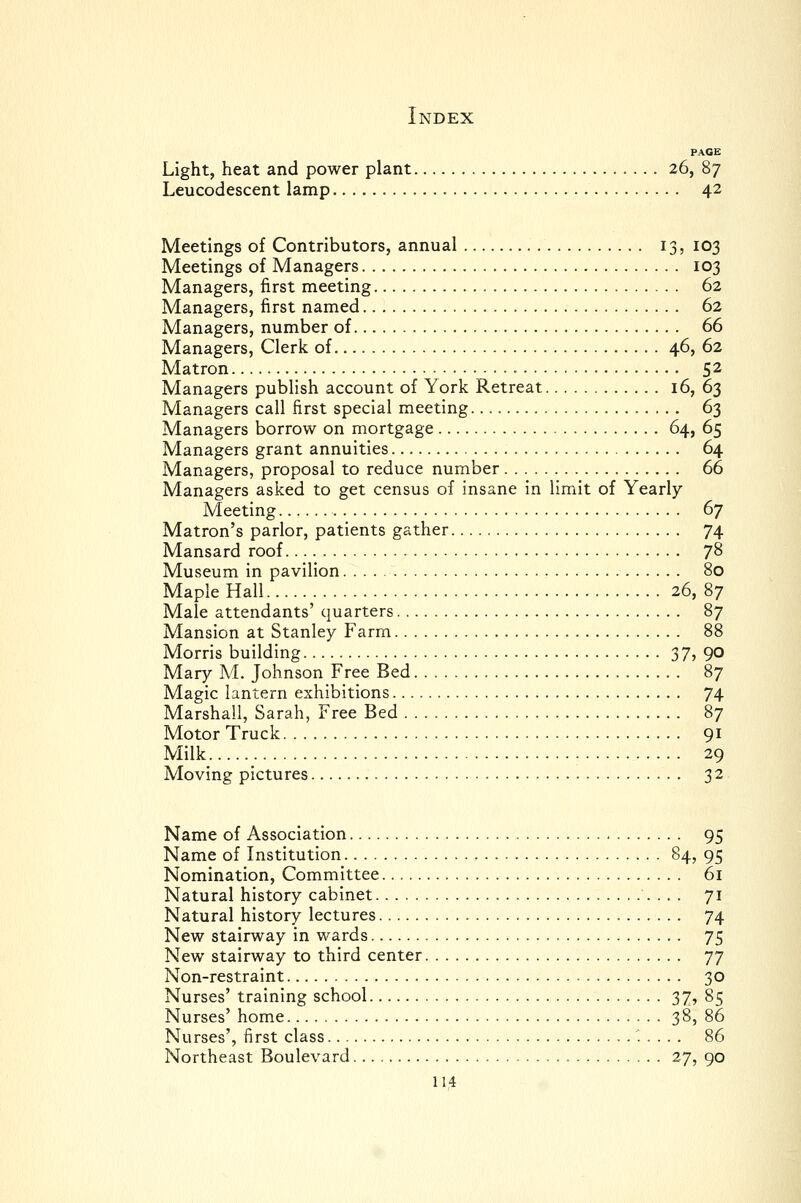 PACE Light, heat and power plant 26, 87 Leucodescent lamp 42 Meetings of Contributors, annual 13, 103 Meetings of Managers 103 Managers, first meeting 62 Managers, first named 62 Managers, number of 66 Managers, Clerk of 46, 62 Matron 52 Managers publish account of York Retreat 16, 63 Managers call first special meeting 63 Managers borrow on mortgage 64, 65 Managers grant annuities 64 Managers, proposal to reduce number 66 Managers asked to get census of insane in limit of Yearly Meeting 67 Matron's parlor, patients gather 74 Mansard roof 7^ Museum in pavilion 80 Maple Hall 26, 87 Male attendants' quarters 87 Mansion at Stanley Farm 88 Morris building 37? 90 Mary M. Johnson Free Bed 87 Magic lantern exhibitions 74 Marshall, Sarah, Free Bed 87 Motor Truck 91 Milk 29 Moving pictures 32 Name of Association 95 Name of Institution §4? 95 Nomination, Committee 61 Natural history cabinet 71 Natural history lectures 74 New stairway in wards 75 New stairway to third center I'j Non-restraint 30 Nurses' training school 37, 85 Nurses' home 38, 86 Nurses', first class '..... 86 Northeast Boulevard 27, 90