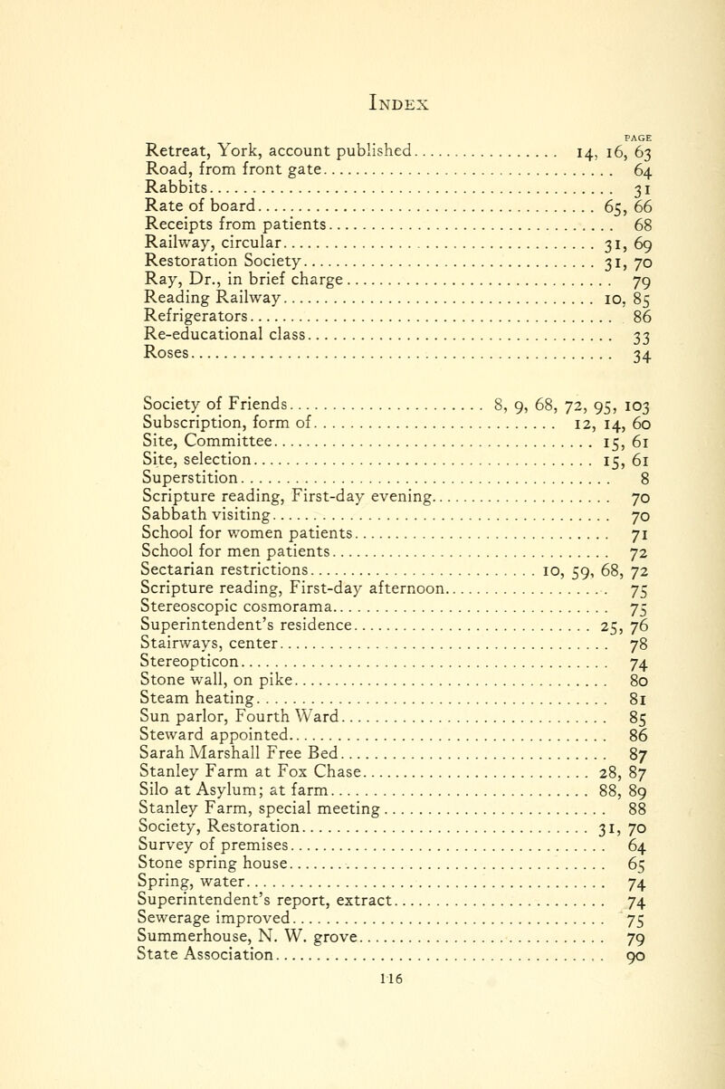 PAGE Retreat, York, account published 14, i6, 63 Road, from front gate 64 Rabbits 31 Rate of board 65, 66 Receipts from patients 68 Railway, circular 3I) 69 Restoration Society 3ij 70 Ray, Dr., in brief charge 79 Reading Railway 10, 85 Refrigerators 86 Re-educational class 33 Roses 34 Society of Friends 8, 9, 68, 72, 95, 103 Subscription, form of 12, 14, 60 Site, Committee I5) 61 Site, selection 15, 61 Superstition 8 Scripture reading, First-day evening 70 Sabbath visiting 70 School for women patients 71 School for men patients 72 Sectarian restrictions 10, 59, 68, 72 Scripture reading, First-day afternoon 75 Stereoscopic cosmorama 75 Superintendent's residence 25, 76 Stairways, center 78 Stereopticon 74 Stone wall, on pike 80 Steam heating 81 Sun parlor, Fourth Ward 85 Steward appointed 86 Sarah Marshall Free Bed 87 Stanley Farm at Fox Chase 28, 87 Silo at Asylum; at farm 88, 89 Stanley Farm, special meeting 88 Society, Restoration 3ij 70 Survey of premises 64 Stone spring house 65 Spring, water 74 Superintendent's report, extract 74 Sewerage improved 75 Summerhouse, N. W. grove 79 State Association , . 90