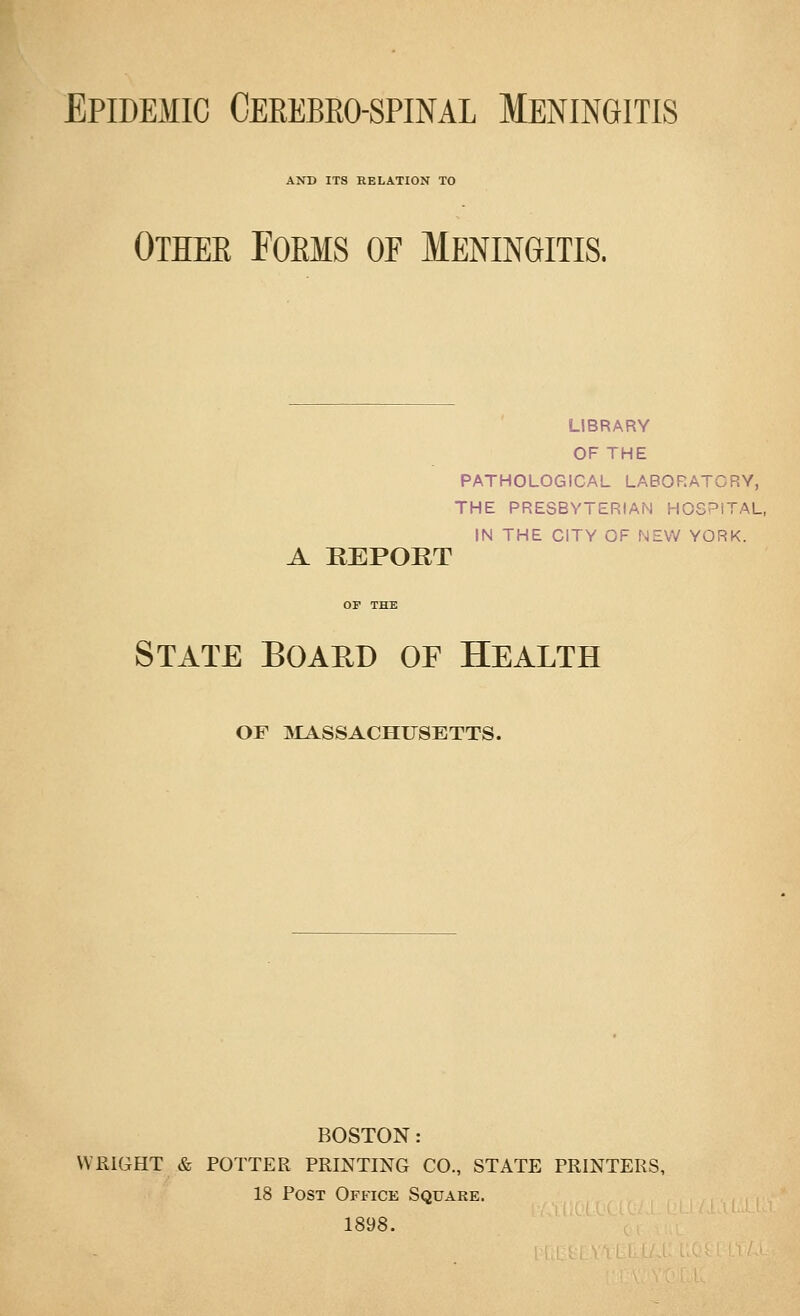 Epidemic Ceeebro-spinal Meningitis AND ITS RELATION TO Othee Forms of Meningitis. LIBRARY OF THE PATHOLOGICAL LABORATORY, THE PRESBYTERIAN HOSPITAL, IN THE CITY OF NEW YORK. A REPORT State Board of Health OF aiASSACHUSETTS. BOSTON: WRIGHT & POTTER PRINTING CO., STATE PRINTERS, 18 Post Office Square. 1898.