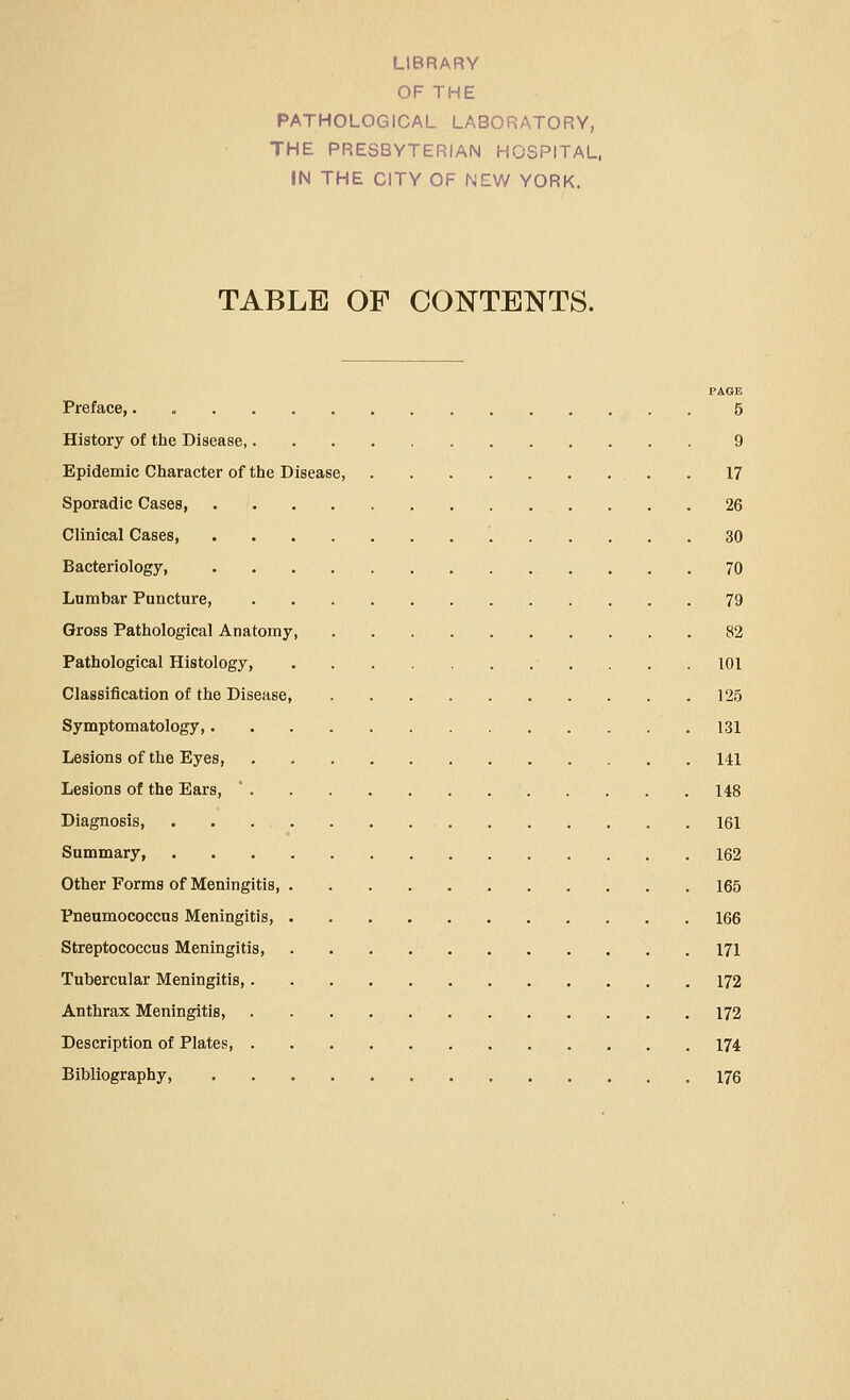 LIBRARY OF THE PATHOLOGICAL LABORATORY, THE PRESBYTERIAN HOSPITAL, IN THE CITY OF NEW YORK. TABLE OF CONTENTS. PAGE Preface,. 5 History of the Disease, 9 Epidemic Character of the Disease, . 17 Sporadic Cases, 26 Clinical Cases, 30 Bacteriology, 70 Lumbar Puncture, 79 Gross Pathological Anatomy, 82 Pathological Histology, 101 Classification of the Disease, 125 Symptomatology, 131 Lesions of the Eyes, 141 Lesions of the Ears, ' 148 Diagnosis, 161 Summary, 162 Other Forms of Meningitis 165 Pneumococcus Meningitis, 166 Streptococcus Meningitis, 171 Tubercular Meningitis, 172 Anthrax Meningitis, 172 Description of Plates, 174 Bibliography 176