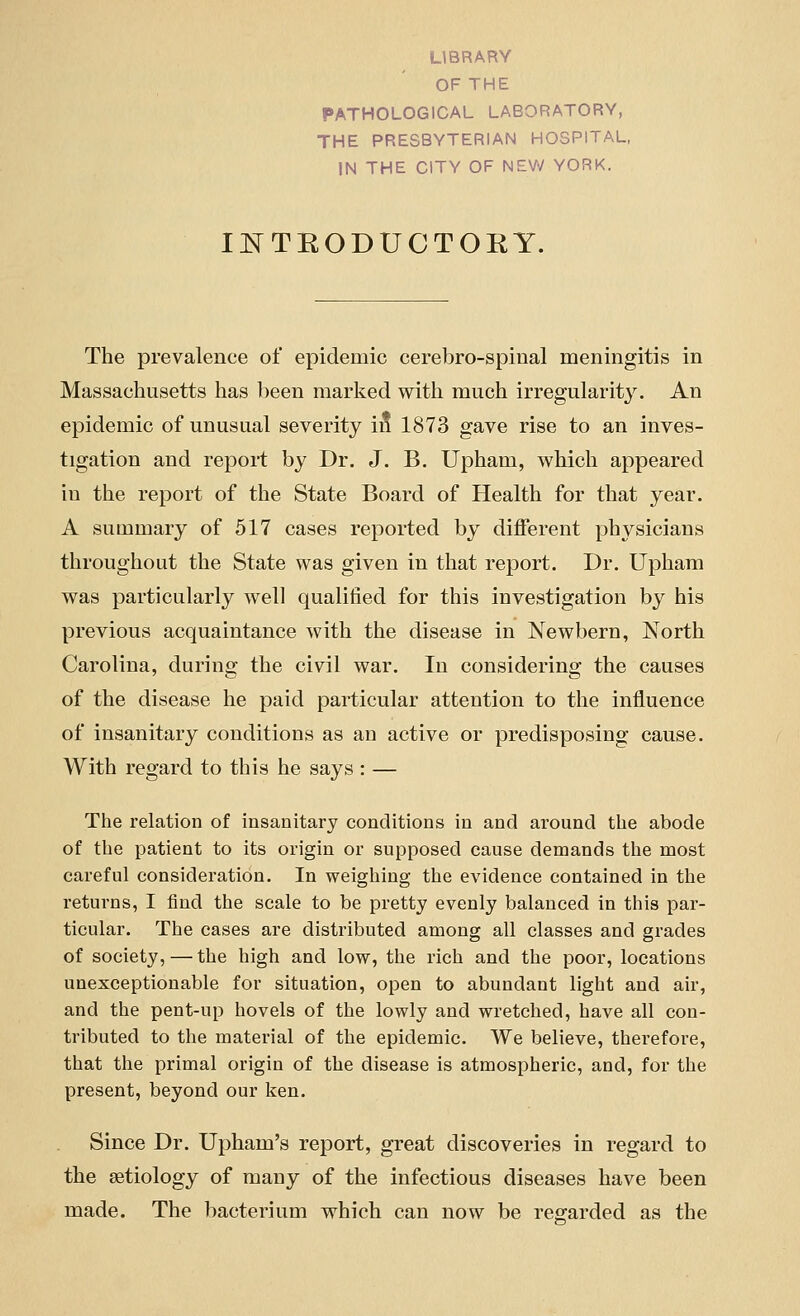 OF THE PATHOLOGICAL LABORATORY, THE PRESBYTERIAN HOSPITAL, IN THE CITY OF NEW YORK. INTRODUCTORY. The prevalence of epidemic cerebro-spinal meningitis in Massachusetts has been marked with much irregularity. An epidemic of unusual severity i5 1873 gave rise to an inves- tigation and report by Dr. J. B. Upham, which appeared in the report of the State Board of Health for that year. A summary of 517 cases reported by different physicians throughout the State was given in that report. Dr. Upham was particularly well qualified for this investigation by his previous acquaintance with the disease in Newbern, North Carolina, during the civil war. In considering the causes of the disease he paid particular attention to the influence of insanitary conditions as an active or predisposing cause. With regard to this he says : — The relation of insanitai'y conditions in and around the abode of the patient to its origin or supposed cause demands the most careful consideration. In weighing the evidence contained in the returns, I find the scale to be pretty evenly balanced in this par- ticular. The cases are distributed among all classes and grades of society, — the high and low, the rich and the poor, locations unexceptionable for situation, open to abundant light and air, and the pent-up hovels of the lowly and wretched, have all con- tributed to the material of the epidemic. We believe, therefore, that the primal origin of the disease is atmospheric, and, for the present, beyond our ken. Since Dr. Upham's report, great discoveries in regard to the aetiology of many of the infectious diseases have been made. The bacterium which can now be regarded as the