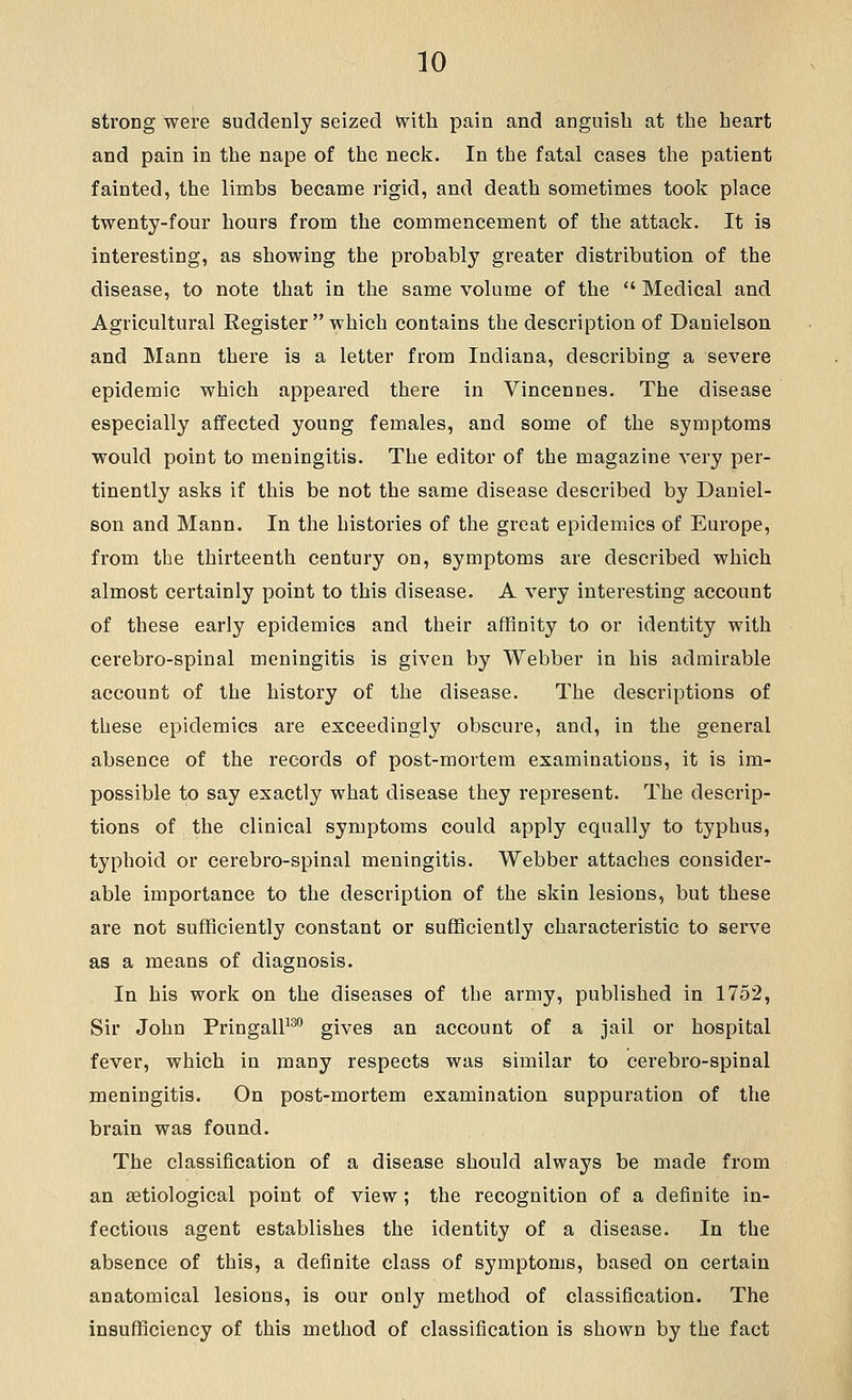strong were suddenly seized U^ith pain and anguish at the heart and pain in the nape of the neck. In the fatal cases the patient fainted, the limbs became rigid, and death sometimes took place twenty-four hours from the commencement of the attack. It is interesting, as showing the probably greater distribution of the disease, to note that in the same volume of the  Medical and Agricultural Register which contains the description of Danielson and Mann there is a letter from Indiana, describing a severe epidemic which appeared there in Vincennes. The disease especially affected young females, and some of the symptoms would point to meningitis. The editor of the magazine very per- tinently asks if this be not the same disease described by Daniel- son and Mann. In the histories of the great epidemics of Europe, from the thirteenth century on, symptoms are described which almost certainly point to this disease. A very interesting account of these early epidemics and their affinity to or identity with cerebro-spinal meningitis is given by Webber in his admirable account of the history of the disease. The descriptions of these epidemics are exceedingly obscure, and, in the general absence of the records of post-mortem examinations, it is im- possible to say exactly what disease they represent. The descrip- tions of the clinical symptoms could apply equally to typhus, typhoid or cerebro-spinal meningitis. Webber attaches consider- able importance to the description of the skin lesions, but these are not sufficiently constant or sufficiently characteristic to serve as a means of diagnosis. In his work on the diseases of the army, published in 1752, Sir John PringalP gives an account of a jail or hospital fever, which in many respects was similar to cerebro-spinal meningitis. On post-mortem examination suppuration of the brain was found. The classification of a disease should always be made from an astiological point of view; the recognition of a definite in- fectious agent establishes the identity of a disease. In the absence of this, a definite class of symptoms, based on certain anatomical lesions, is our only method of classification. The insufficiency of this method of classification is shown by the fact