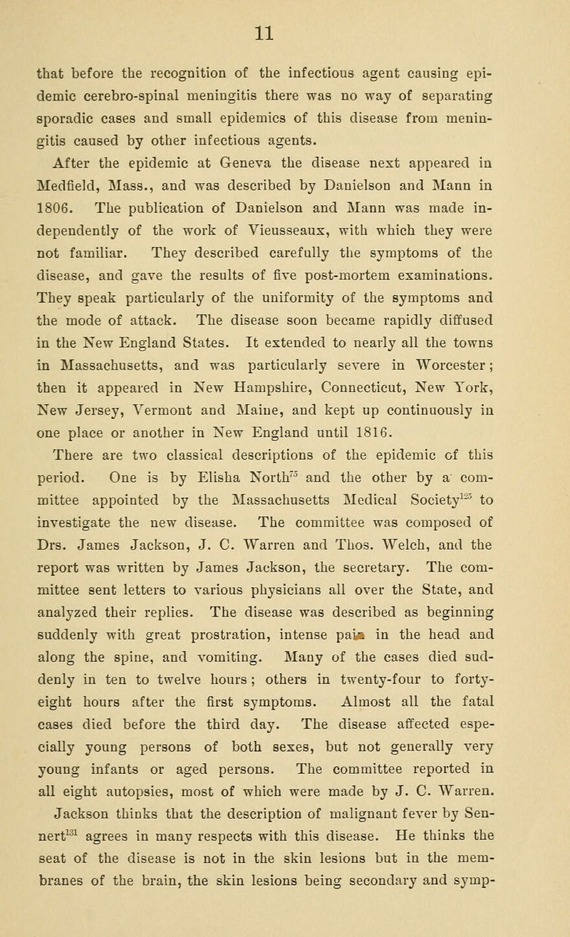 that before the recognition of the infectious agent causing epi- demic cerebro-spinal meningitis there was no way of separating sporadic cases and small epidemics of this disease from menin- gitis caused by other infectious agents. After the epidemic at Geneva the disease next appeared in Medfield, Mass., and was described by Danielson and Mann in 1806. The publication of Danielson and Mann was made in- dependently of the work of Vieusseaux, with which they were not familiar. They described carefully the symptoms of the disease, and gave the results of five post-mortem examinations. They speak particularly of the uniformity of the symptoms and the mode of attack. The disease soon became rapidly diffused in the New England States. It extended to nearly all the towns in Massachusetts, and was particularly severe in Worcester; then it appeared in New Hampshire, Connecticut, New York, New Jersey, Vermont and Maine, and kept up continuously in one place or another in New England until 1816. There are two classical descriptions of the epidemic of this period. One is by Elisha North^ and the other by a' com- mittee appointed by the Massachusetts Medical Society^^' to investigate the new disease. The committee was composed of Drs. James Jackson, J. C. Warren and Thos. Welch, and the report was written by James Jackson, the secretary. The com- mittee sent letters to various physicians all over the State, and analyzed their replies. The disease was described as beginning suddenly with great prostration, intense pai-i in the head and along the spine, and vomiting. Many of the cases died sud- denly in ten to twelve hours; others in twenty-four to forty- eight hours after the first symptoms. Almost all the fatal cases died before the third day. The disease affected espe- cially young persons of both sexes, but not generally very young infants or aged persons. The committee reported in all eight autopsies, most of which were made by J. C. Warren. Jackson thinks that the description of malignant fever by Sen- nert^^ agrees in many respects with this disease. He thinks the seat of the disease is not in the skin lesions but in the mem- branes of the brain, the skin lesions being secondary and symp-