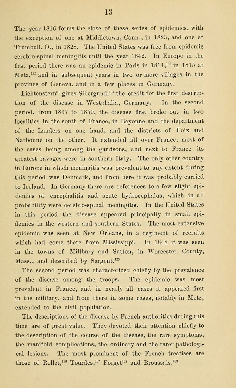 The year 1816 forms the close of these series of epidemics, with the exception of one at Middletown, Conn., in 1823, and one at TrnmbuU, O., in 1828. The United States was free from epidemic cerebro-spinal meningitis until the year 1842. In Europe in the first period there was an epidemic in Paris in 1814,^^^ in 1815 at Metz,^*^ and in subsequent years in two or more villages in the province of Geneva, and in a few places in Germany. Lichtenstern*^^ gives Sibergundi^^ the credit for the first descrip- tion of the disease in Westphalia, Germany. In the second period, from 1837 to 1850, the disease first broke out in two localities in the south of France^ in Bayonne and the department of the Landers on one hand, and the districts of Foix and Narbonne on the other. It extended all over France, most of the cases being among the garrisons, and next to France its greatest ravages were in southern Italy. The only other country in Europe in which meningitis was prevalent to any extent during this period was Denmark, and from here it was probably carried to Iceland. In Germany there are references to a few slight epi- demics of encephalitis and acute hydrocephalus, which in all probability were cerebro-spinal meningitis. In the United States in this period the disease appeared principally in small epi- demics in the western and southern States. The most extensive epidemic was seen at New Orleans, in a regiment of recruits which had come there from Mississippi. In 1848 it was seen in the towns of Millbury and Sutton, in Worcester County, Mass., and described by Sargent.^^ The second period was characterized chiefly by the prevalence of the disease among the troops. The epidemic was most prevalent in France, and in nearly all cases it appeared first in the military, and from there in some cases, notably in Metz, extended to the civil population. The descriptions of the disease by French authorities during this time are of great value. They devoted their attention chiefly to the description of the course of the disease, the rare symptoms, the manifold complications, the ordinary and the rarer pathologi- cal lesions. The most prominent of the French treatises are those of Rollet,^-^*^ Tourdes,^^'' Forget^^^ and Broussais.^^^