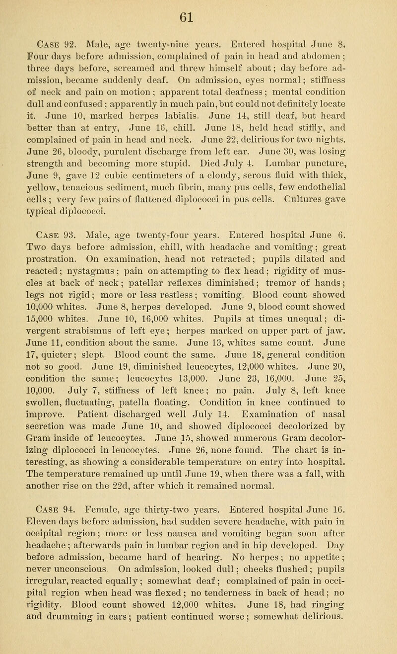 Case 92. Male, age twenty-nine years. Entered hospital June 8. Four days before admission, complained of jjain in laead and abdomen ; three days before, screamed and threw himself about; day before ad- mission, became suddenly deaf. On admission, eyes normal; stiflfness of neck and pain on motion ; apparent total deafness ; mental condition dull and confused ; apparently in much pain,but could not definitely locate it. June 10, marked herpes labialis. June 14, still deaf, but heard better than at entry, June 16, chill. June 18, held head stiffly, and complained of pain in head and neck. June 22, delirious for two nights. June 26, bloody, purulent discharge from left ear. June 30, was losing strength and becoming more stupid. Died July 4. Lumbar puncture, June 9, gave 12 cubic centimeters of a cloudy, serous fluid with thick, yellow, tenacious sediment, much fibrin, many pus cells, few endothelial cells ; very few pairs of flattened diplococci in jjus cells. Cultures gave typical diplococci. Case 93. Male, age twenty-four years. Entered hospital June 6. Two days before admission, chill, with headache and vomiting; great prostration. On examination, head not retracted; pupils dilated and reacted ; nystagmus ; pain on attempting to flex head ; rigidity of mus- cles at back of neck; patellar reflexes diminished; tremor of hands; legs not I'igid; moi'e or less restless; vomiting. Blood count showed 10,000 whites. June 8, herpes developed. June 9, blood count showed 15,000 whites. June 10, 16,000 whites. Pupils at times unequal; di- vergent strabismus of left eye; herpes marked on upper part of jaw. June 11, condition about the same. June 13, whites same count. June 17, quieter; slept. Blood count the same. June 18, general condition not so good. June 19, diminished leucocytes, 12,000 whites. June 20, condition the same; leucocytes 13,000. June 23, 16,000. June 25, 10,000. July 7, stiffness of left knee; no pain. July 8, left knee swollen, fluctuating, patella floating. Condition in knee continued to impi'ove. Patient discharged well July 14. Examination of nasal secretion was made June 10, and showed diplococci decolorized by Gram inside of leucocytes. June 15, showed numerous Gram decolor- izing diplococci in leucocytes. June 26, none found. The chart is in- teresting, as showing a considerable temperature on entry into hospital. The temperature remained up until June 19, when there was a fall, with another rise on the 22d, after which it remained normal. Case 94. Female, age thirty-two years. Entered hospital June 16. Eleven days before admission, had sudden severe headache, with pain in occipital region; more or less nausea and vomiting began soon after headache ; aftei-wards pain in lumbar region and in hip developed. Day before admission, became hard of hearing. No herpes; no aj)petite; never unconscious On admission, looked dull; cheeks flushed ; pupils irregular, reacted equally; somewhat deaf; complained of pain in occi- pital region when head was flexed ; no tenderness in back of head; no rigidity. Blood count showed 12,000 whites. June 18, had ringing and drumming in ears; patient continued worse; somewhat delirious.