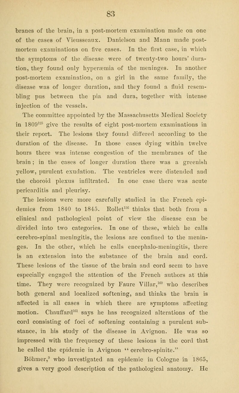 branes of the brain, in a post-mortem examination made on one of the cases of Vieusseanx. Danielson and Mann made post- mortem examinations on five cases. In the first ease, in which the symptoms of the disease were of twenty-two hours' dura- tion, they found only hyperjemia of the meninges. In another post-mortem examination, on a girl in the same family, the disease was of longer duration, and they found a fluid resem- bling pus between the pia and dura, together with intense injection of the vessels. The committee appointed by the Massachusetts Medical Society in 1809^^ give the results of eight post-mortem examinations in their report. The lesions they found differed according to the duration of the disease. In those cases dying within twelve hours there was intense congestion of the membranes of the brain; in the cases of longer duration there was a greenish yellow, purulent exudation. The ventricles were distended and the choroid plexus infiltrated. In one case there was acute pericarditis and pleurisy. The lesions were more carefully studied in the French epi- demics from 1840 to 1845. Rollet^''' thinks that both from a clinical and pathological point of view the disease can be divided into two categories. In one of these, which he calls eerebro-spinal meningitis, the lesions are confined to the menin- ges. In the other, which he calls encephalo-meningitis, there is an extension into the substance of the brain and cord. These lesions of the tissue of the brain and cord seem to have especially engaged the attention of the French aiithors at this time. They were recognized by Faure Villar,^®' who describes both general and localized softening, and thinks the brain is affected in all cases in which there are symptoms affecting motion. Chauffard^^^ says he has recognized alterations of the cord consisting of foci of softening containing a purulent sub- stance, in his study of the disease in Avignon. He was so impressed with the frequency of these lesions in the cord that he called the epidemic in Avignon  cerebro-spinite. Bohmer,^ who investigated an epidemic in Cologne in 1865, gives a very good description of the pathological anatomy. He