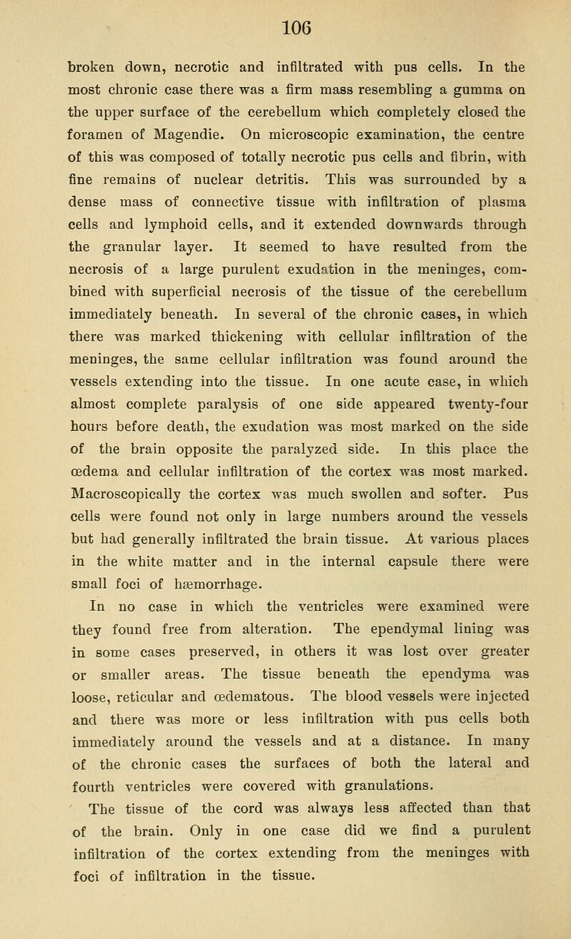 broken down, necrotic and infiltrated with pus cells. In the most chronic case there was a firm mass resembling a gumma on the upper surface of the cerebellum which completely closed the foramen of Magendie. On microscopic examination, the centre of this was composed of totally necrotic pus cells and fibrin, with fine remains of nuclear detritis. This was surrounded by a dense mass of connective tissue with infiltration of plasma cells and lymphoid cells, and it extended downwards through the granular layer. It seemed to have resulted from the necrosis of a large purulent exudation in the meninges, com- bined with superficial necrosis of the tissue of the cerebellum immediately beneath. In several of the chronic cases, in which there was marked thickening with cellular infiltration of the meninges, the same cellular infiltration was found around the vessels extending into the tissue. In one acute case, in which almost complete paralysis of one side appeared twenty-four hours before death, the exudation was most marked on the side of the brain opposite the paralyzed side. In this place the oedema and cellular infiltration of the cortex was most marked. Macroscopically the cortex was much swollen and softer. Pus cells were found not only in large numbers around the vessels but had generally infiltrated the brain tissue. At various places in the white matter and in the internal capsule there were small foci of haemorrhage. In no case in which the ventricles were examined were they found free from alteration. The ependymal lining was in some cases preserved, in others it was lost over greater or smaller areas. The tissue beneath the ependyma was loose, reticular and oedematous. The blood vessels were injected and there was more or less infiltration with pus cells both immediately around the vessels and at a distance. In many of the chronic cases the surfaces of both the lateral and fourth ventricles were covered with granulations. ' The tissue of the cord was always less affected than that of the brain. Only in one case did we find a purulent infiltration of the cortex extending from the meninges with foci of infiltration in the tissue.
