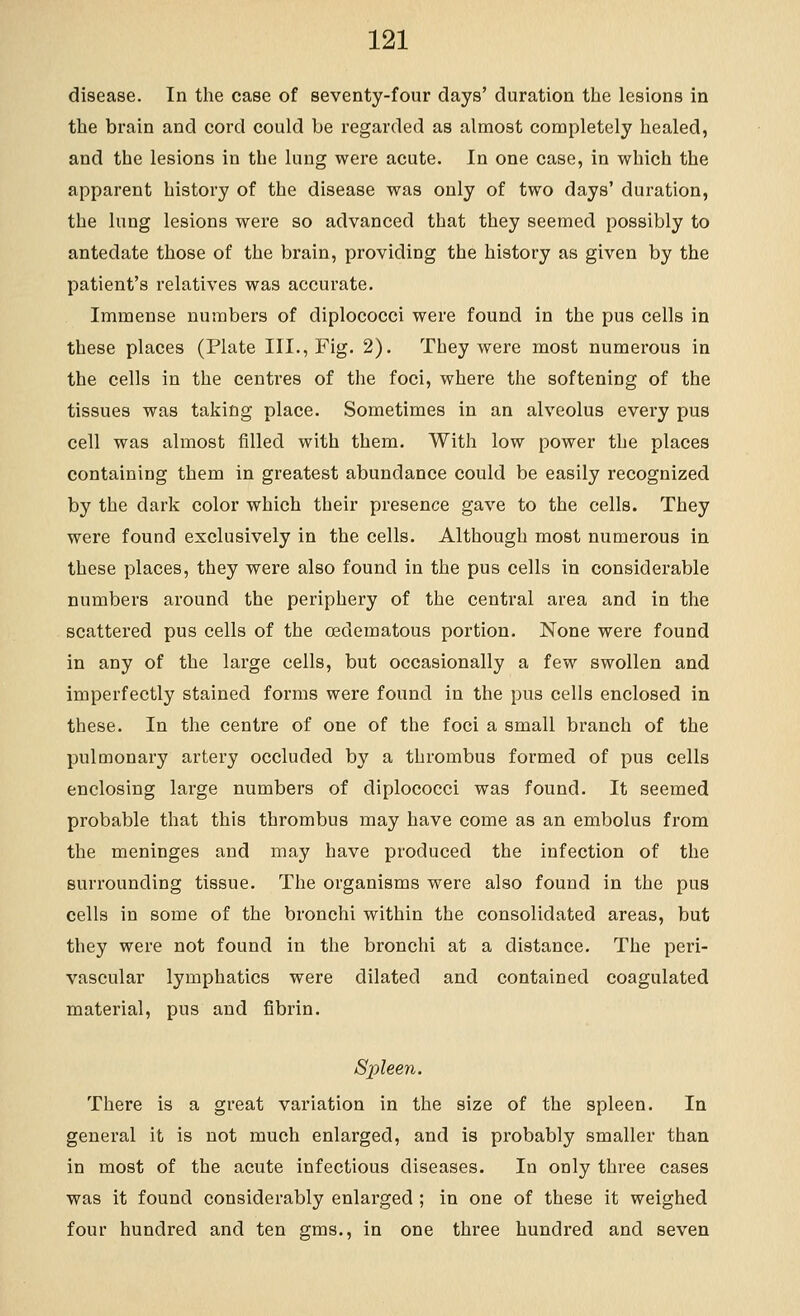 disease. In the case of seventy-four days' duration the lesions in the brain and cord could be regarded as almost completely healed, and the lesions in the lung were acute. In one case, in which the apparent history of the disease was only of two days' duration, the lung lesions were so advanced that they seemed possibly to antedate those of the brain, providing the history as given by the patient's relatives was accurate. Immense numbers of diplococci were found in the pus cells in these places (Plate III., Fig. 2). They were most numerous in the cells in the centres of the foci, where the softening of the tissues was taking place. Sometimes in an alveolus every pus cell was almost filled with them. With low power the places containing them in greatest abundance could be easily recognized by the dark color which their presence gave to the cells. They were found exclusively in the cells. Although most numerous in these places, they were also found in the pus cells in considerable numbers around the periphery of the central area and in the scattered pus cells of the oedematous portion. None were found in any of the large cells, but occasionally a few swollen and imperfectly stained forms were found in the pus cells enclosed in these. In the centre of one of the foci a small branch of the pulmonary artery occluded by a thrombus formed of pus cells enclosing large numbers of diplococci was found. It seemed probable that this thrombus may have come as an embolus from the meninges and may have produced the infection of the surrounding tissue. The organisms were also found in the pus cells in some of the bronchi within the consolidated areas, but they were not found in the bronchi at a distance. The peri- vascular lymphatics were dilated and contained coagulated material, pus and fibrin. Spleen. There is a great variation in the size of the spleen. In general it is not much enlarged, and is probably smaller than in most of the acute infectious diseases. In only three cases was it found considerably enlarged ; in one of these it weighed four hundred and ten gms., in one three hundred and seven