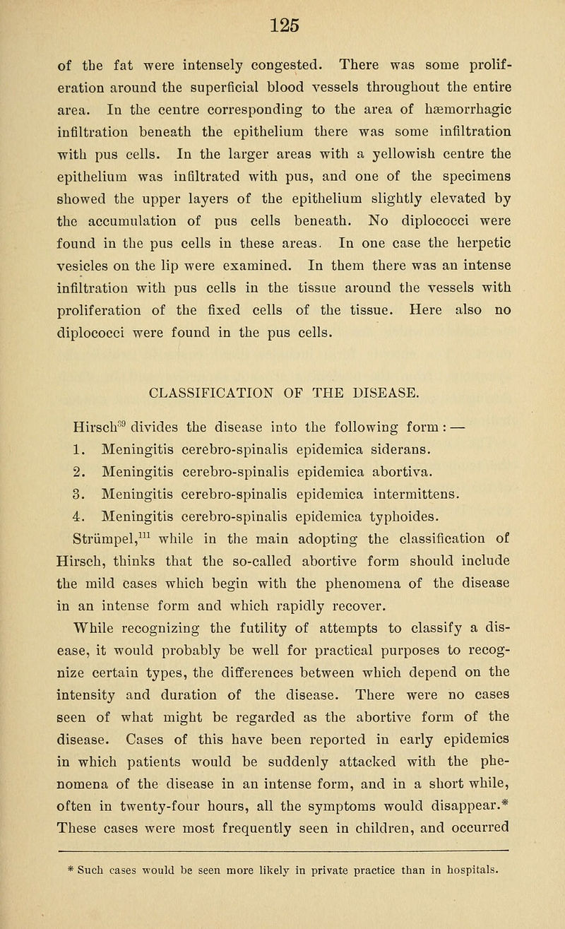 of the fat were intensely congested. There was some prolif- eration around the superficial blood vessels throughout the entire area. In the centre corresponding to the area of haemorrhagic infiltration beneath the epithelium there was some infiltration with pus cells. In the larger areas with a yellowish centre the epithelium was infiltrated with pus, and one of the specimens showed the upper layers of the epithelium slightly elevated by the accumulation of pus cells beneath. No diplococci were found in the pus cells in these areas. In one case the herpetic vesicles on the lip were examined. In them there was an intense infiltration with pus cells in the tissue around the vessels with proliferation of the fixed cells of the tissue. Here also no diplococci were found in the pus cells. CLASSIFICATION OF THE DISEASE. Hirsch^^ divides the disease into the following form: — 1. Meningitis cerebro-spinalis epidemica siderans. 2. Meningitis cerebro-spinalis epidemica abortiva. 3. Meningitis cerebro-spinalis epidemica intermittens. 4. Meningitis cerebro-spinalis epidemica typhoides. Striimpel,^ while in the main adopting the classification of Hirsch, thinks that the so-called abortive form should include the mild cases which begin with the phenomena of the disease in an intense form and which rapidly recover. While recognizing the futility of attempts to classify a dis- ease, it would probably be well for practical purposes to recog- nize certain types, the differences between which depend on the intensity and duration of the disease. There were no cases seen of what might be regarded as the abortive form of the disease. Cases of this have been reported in early epidemics in which patients would be suddenly attacked with the phe- nomena of the disease in an intense form, and in a short while, often in twenty-four hours, all the symptoms would disappear.* These cases were most frequently seen in children, and occurred * Such cases would be seen more likely in private practice than in hospitals.