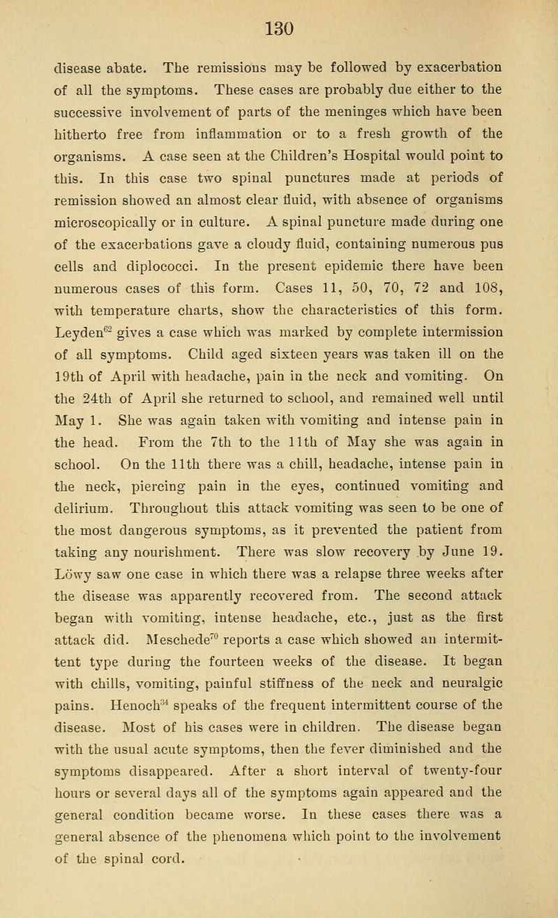 disease abate. The remissions may be followed by exacerbation of all the symptoms. These cases are probably due either to the successive involvement of parts of the meninges which have been hitherto free from inflammation or to a fresh growth of the organisms. A case seen at the Children's Hospital would point to this. In this case two spinal punctures made at periods of remission showed an almost clear fluid, with absence of organisms microscopically or in culture. A spinal puncture made during one of the exacei-bations gave a cloudy fluid, containing numerous pus cells and diplococci. In the present epidemic there have been numerous cases of this form. Cases 11, 50, 70, 72 and 108, with temperature charts, show the characteristics of this form. Leyden®- gives a case which was marked by complete intermission of all symptoms. Child aged sixteen years was taken ill on the 19th of April with headache, pain in the neck and vomiting. On the 24th of April she returned to school, and remained well until May 1. She was again taken with vomiting and intense pain in the head. From the 7th to the 11th of May she was again in school. On the 11th there was a chill, headache, intense pain in the neck, piercing pain in the eyes, continued vomiting and delirium. Throughout this attack vomiting was seen to be one of the most dangerous symptoms, as it prevented the patient from taking any nourishment. There was slow recovery by June 19. Lowy saw one case in which there was a relapse three weeks after the disease was apparently recovered from. The second attack began with vomiting, intense headache, etc., just as the first attack did. Meschede™ reports a case which showed an intermit- tent type during the fourteen weeks of the disease. It began with chills, vomiting, painful stiffness of the neck and neuralgic pains. Henoch'^ speaks of the frequent intermittent course of the disease. Most of his cases were in children. The disease began with the usual acute symptoms, then the fever diminished and the symptoms disappeared. After a short interval of twenty-four hours or several days all of the symptoms again appeared and the general condition became worse. In these cases there was a general absence of the phenomena which point to the involvement of the spinal cord.