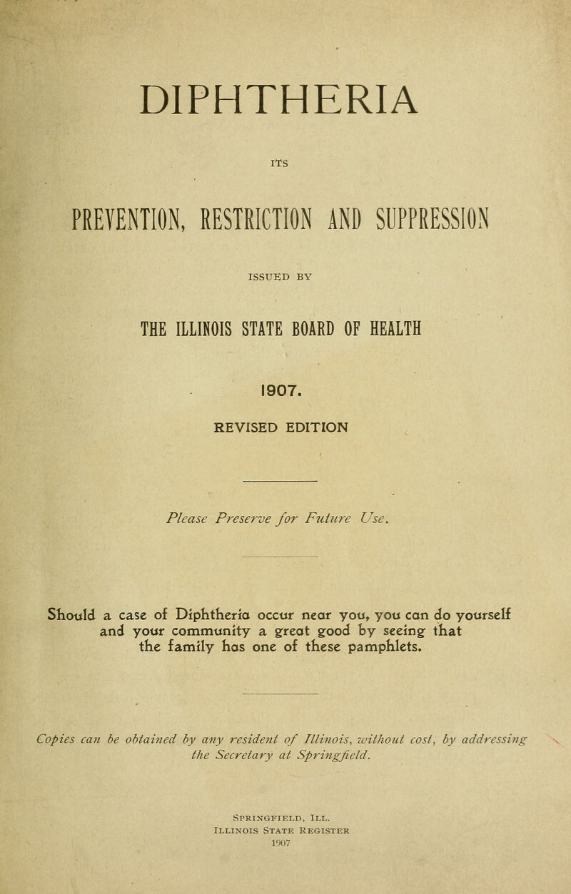 ITS PREVENTION, RESTRICTION AND SUPPRESSION ISSUED BY THE ILLINOIS STATE BOARD OF HEALTH 1907. REVISED EDITION Please P^-eserve for Ftiiure Use. Should a case of Diphtheria occur near you, you can do yourself and your community a gfreat gfood by seeing: that the family has one of these pamphlets. Copies can be obtained by any resident of Illinois, without cost, by addressing the Secretary at Springfield. Springfield, III. Illinois State Register 1907