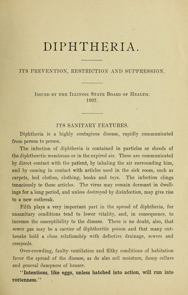 ITS PIJEVENTIO^, EESTRICTION AND SUPPEESSION. Issued by the Illinois State Board of Health. 1907. ITS SANITARY FEATURES. Diphtheria is a highly contagioiis disease, rapidly comiimnicated from person to person. The infection of diphtheria is contained in particles or shreds of the diphtheretic membrane or in the expired air. These are communicated by direct contact with the patient, by inhaling the air surrounding him, and by coming in contact with articles used in the sick room, such as carpets, bed clothes, clothing, books and toys. The infection clings tenaciously to these articles. The virus may remain dormant in dwell- ings for a long period, and unless destroyed by disinfection, may give rise to a new outbreak. Filth plays a very important part in the spread of diphtheria, for unsanitary conditions tend to lower vitality, and, in consequence, to increase the susceptibility to the disease. There is no doubt, also, that sewer gas may be a carrier of diphtheritic poison and that many out- breaks hold a close relationship with defective drainage, sewers and cesspools. Over-crowding, faulty ventilation and filthy conditions of habitation favor the spread of the disease, as do also soil moisture, damp cellars and general dampness of houses. Intentions, like eggs, unless hatched into action, will run into rottenness.