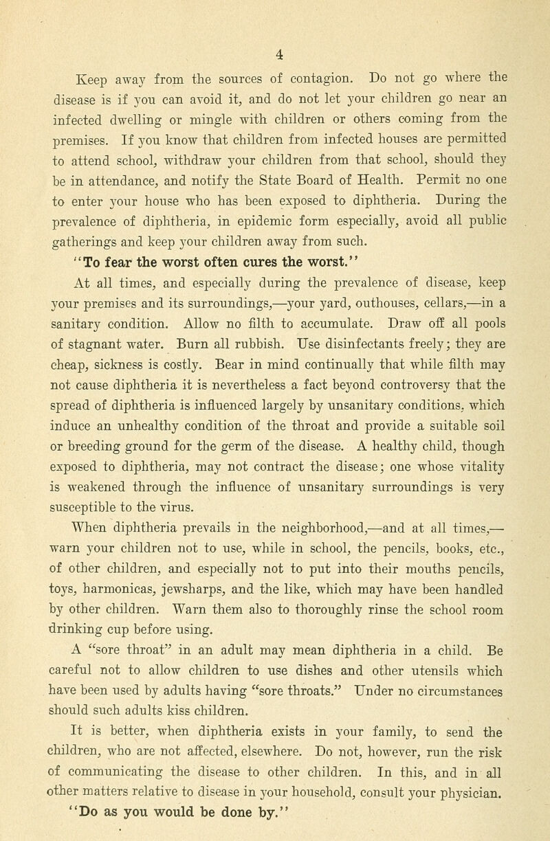 Keep away from the sources of contagion. Do not go where the disease is if you can avoid it, and do not let your children go near an infected dwelling or mingle with children or others coming from the premises. If you know that children from infected houses are permitted to attend school, withdraw your children from that school, should they be in attendance, and notify the State Board of Health. Permit no one to enter your house who has been exposed to diphtheria. During the prevalence of diphtheria, in epidemic form especially, avoid all public gatherings and keep your children away from such. To fear the worst often cures the worst. At all times, and especially during the prevalence of disease, keep your premises and its surroundings,—your yard, outhouses, cellars,—in a sanitary condition. Allow no filth to accumulate. Draw off all pools of stagnant water. Burn all rubbish. Use disinfectants freely; they are cheap, sickness is costly. Bear in mind continually that while filth may not cause diphtheria it is nevertheless a fact beyond controversy that the spread of diphtheria is influenced largely by unsanitary conditions, which induce an unhealthy condition of the throat and provide a suitable soil or breeding ground for the germ of the disease. A healthy child, though exposed to diphtheria, may not contract the disease; one whose vitality is weakened through the influence of unsanitary surroundings is very susceptible to the virus. When diphtheria prevails in the neighborhood,—and at all times,— warn your children not to use, while in school, the pencils, books, etc., of other children, and especially not to put into their mouths pencils, toys, harmonicas, jewsharps, and the like, which may have been handled by other children. Warn them also to thoroughly rinse the school room drinking cup before using. A sore throat in an adult may mean diphtheria in a child. Be careful not to allow children to use dishes and other utensils which have been used by adults having sore throats. Under no circumstances should such adults kiss children. It is better, when diphtheria exists in your family, to send the children, who are not affected, elsewhere. Do not, however, run the risk of communicating the disease to other children. In this, and in all other matters relative to disease in your household, consult your physician. Do as you would be done by.