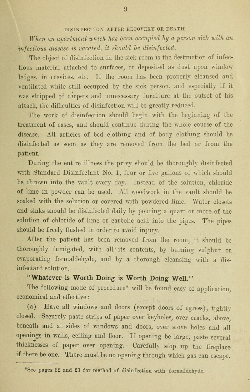 DISIISrFECTION AFTER RECOVERY OR DEATH. When an apartment which has been occupied by a person sich luith an infectious disease is vacated, it shoidd be disinfected. The object of disinfection in the sick room is the destruction of infec- tious material attached to surfaces, or deposited as dust upon window ledges, in crevices, etc. If the room has been properly cleansed and ventilated while still occupied by the sick person, and especially if it was stripped of carpets and unnecessary furniture at the outset of his attack, the difficulties of disinfection will be greatly reduced. The work of disinfection should begin with the beginning of the treatment of cases, and should continue during the whole course of the disease. All articles of bed clothing and of body clothing should be disinfected as soon as they are removed from the bed or from the patient. During the entire illness the privy should be thoroughly disinfected with Standard Disinfectant No, 1, four or five gallons of which should be thrown into the vault every day. Instead of the solution, chloride of lime in powder can be used. All woodwork in the vault should be soaked with the solution or covered with powdered lime. Water closets and sinks should be disinfected daily by pouring a quart or more of the solution of chloride of lime or carbolic acid into the pipes. The pipes should be freely flushed in order to avoid injury. After the patient has been removed from the room, it should be thoroughly fumigated, with all its contents, by burning sulphur or evaporating formaldehyde, and by a thorough cleansing with a dis- infectant solution. Whatever is Worth Doing is Worth Doing Well. The following mode of procedure* will be found easy of application, economical and effective: (a) Have all windows and doors (except doors of egress), tightly closed. Securely paste strips of paper over keyholes, over cracks, above, beneath and at sides of windows and doors, over stove holes and all openings in walls, ceiling and floor. If opening be large, paste several thicknesses of paper over opening. Carefully stop up the fireplace if there be one. There must be no opening through which gas can escape. *See pages 22 and 23 for method of disinfection with formaldehyde.