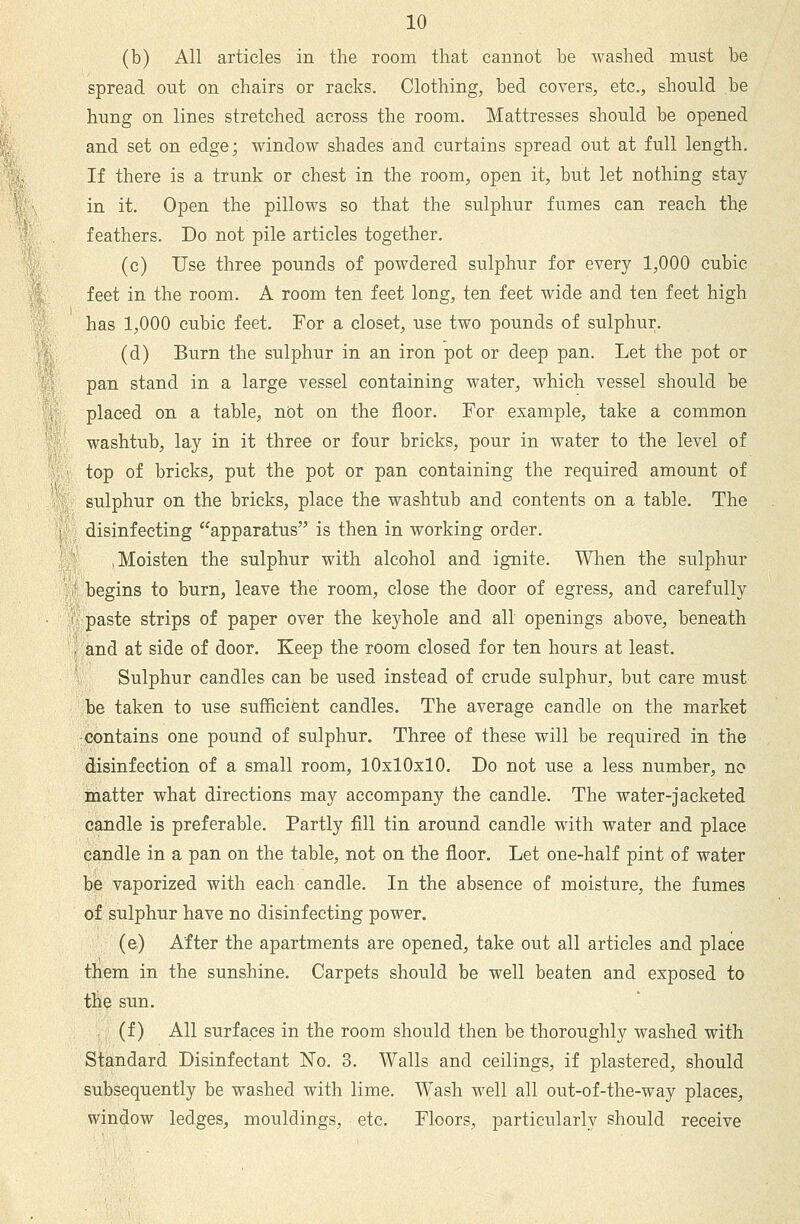 (b) All articles in the room that cannot be washed must be spread out on chairs or racks. Clothing, bed covers, etc., should be hung on lines stretched across the room. Mattresses should be opened and set on edge; window shades and curtains spread out at full length. If there is a trunk or chest in the room, open it, but let nothing stay in it. Open the pillows so that the sulphur fumes can reach th.e feathers. Do not pile articles together. .J (c) Use three pounds of powdered sulphur for every 1,000 cubic %■ feet in the room. A room ten feet long, ten feet wide and ten feet high has 1,000 cubic feet. For a closet, use two pounds of sulphur. (d) Burn the sulphur in an iron pot or deep pan. Let the pot or pan stand in a large vessel containing water, which vessel should be '; placed on a table, not on the floor. For example, take a common ■' washtub, lay in it three or four bricks, pour in water to the level of ^ ' top of bricks, put the pot or pan containing the required amount of ■; sulphur on the bricks, place the washtub and contents on a table. The I disinfecting ^'apparatus is then in working order. .Moisten the sulphur with alcohol and ignite. When the sulphur . i' begins to burn, leave the room, close the door of egress, and carefully • 1 paste strips of paper over the keyhole and all openings above, beneath and at side of door. Keep the room closed for ten hours at least. Sulphur candles can be used instead of crude sulphur, but care must be taken to use sufRcifent candles. The average candle on the market :contains one pound of sulphur. Three of these will be required in the disinfection of a small room, 10x10x10. Do not use a less number, no matter what directions may accompany the candle. The water-jacketed candle is preferable. Partly fill tin around candle with water and place candle in a pan on the table, not on the floor. Let one-half pint of water be vaporized with each candle. In the absence of moisture, the fumes of sulphur have no disinfecting power. (e) After the apartments are opened, take out all articles and place them in the sunshine. Carpets should be well beaten and exposed to tlie sun. (f) All surfaces in the room should then be thoroughly washed with Standard Disinfectant No. 3. Walls and ceilings, if plastered, should subsequently be washed with lime. W^ash well all out-of-the-way places, window ledges, mouldings, etc. Floors, particularly should receive