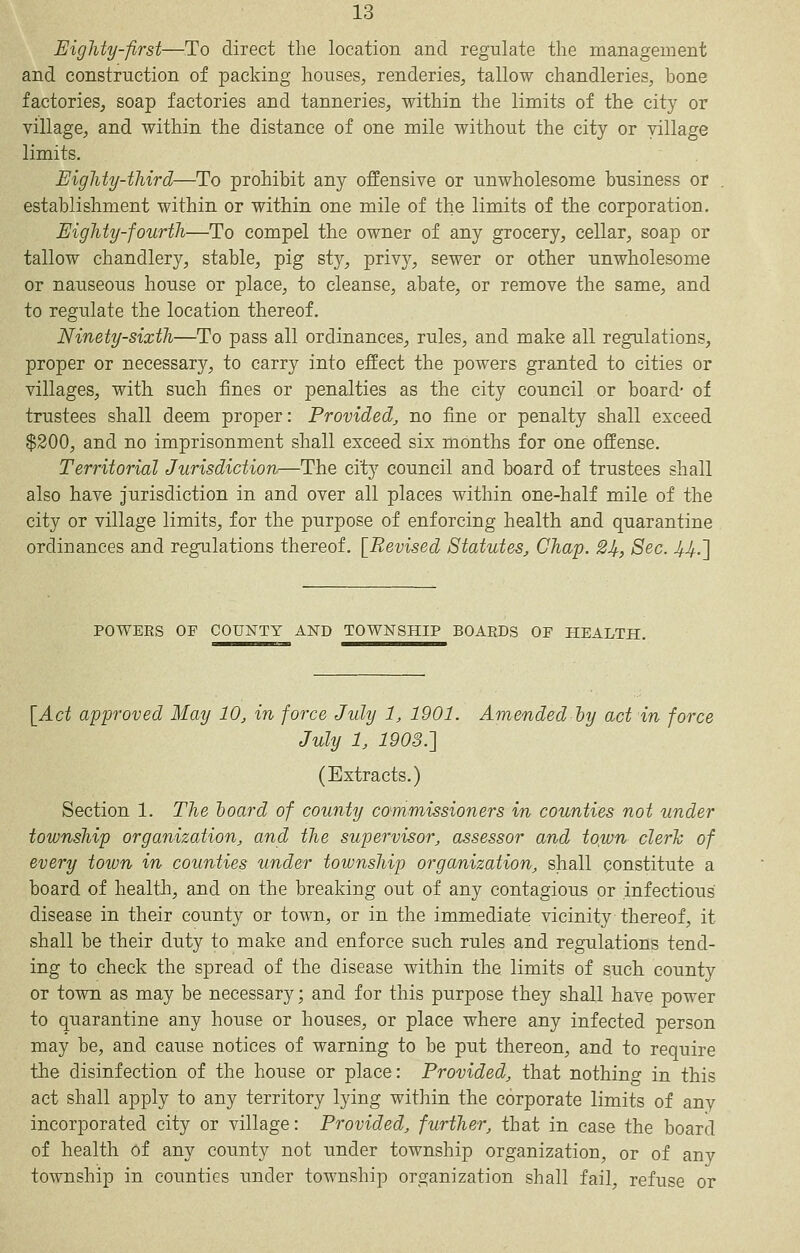 Eighty-first—To direct the location and regulate the management and construction of packing houses^ renderies, tallow chandleries, bone factories, soap factories and tanneries, within the limits of the city or village, and within the distance of one mile without the city or village limits. Eighty-third—To prohibit any offensive or unwholesome business or establishment within or within one mile of the limits of the corporation. Eighty-fourth—To compel the owner of any grocery, cellar, soap or tallow chandlery, stable, pig sty, priv)^, sewer or other unwholesome or nauseous house or place, to cleanse, abate, or remove the same, and to regulate the location thereof. Ninety-sixth—To pass all ordinances, rules, and make all regulations, proper or necessary, to carry into effect the powers granted to cities or villages, with such fines or penalties as the city council or board- of trustees shall deem proper: Provided, no fine or penalty shall exceed $200, and no imprisonment shall exceed six months for one offense. Territorial Jurisdiction—The city council and board of trustees shall also have jurisdiction in and over all places within one-half mile of the city or village limits, for the purpose of enforcing health and quarantine ordinances and regulations thereof. [Revised Statutes, Chap. 2Jlf, Sec. ^^.] POWEES OF COUNTY AND TOWNSHIP BOARDS OF HEALTH. [Act approved May 10, in force July 1, 1901. Amended hy act in force July 1, 1903.'] (Extracts.) Section 1. The hoard of county cammissioners in counties not under township organization, and the supervisor, assessor and to^ivn clerh of every town in counties under township organization, shall constitute a board of health, and on the breaking out of any contagious or .infectious disease in their county or town, or in the immediate vicinity thereof, it shall be their duty to make and enforce such rules and regulations tend- ing to check the spread of the disease within the limits of such county or town as may be necessary; and for this purpose they shall have power to quarantine any house or houses, or place where any infected person may be, and cause notices of warning to be put thereon, and to require the disinfection of the house or place: Provided, that nothing in this act shall apply to any territory lying within the corporate limits of any incorporated city or village: Provided, further, that in case the board of health of any county not under township organization, or of any toAvnship in counties under township organization shall fail, refuse or