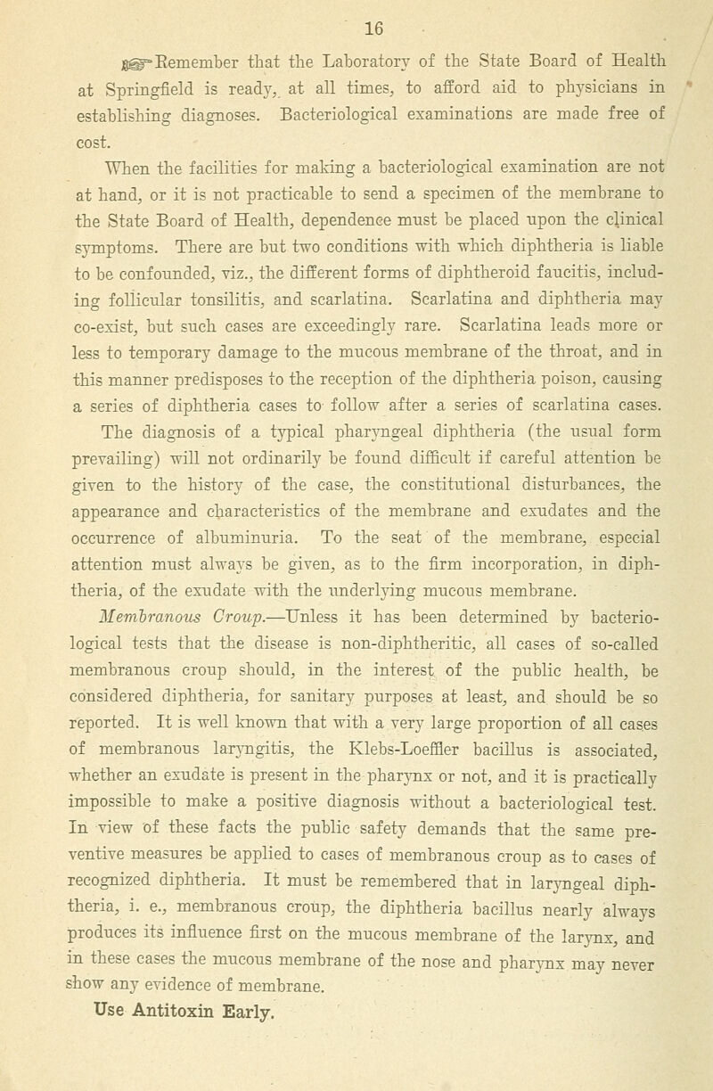 g^^Eemember that the Laboratory of the State Board of Health at Springfield is ready,, at all times, to afford aid to physicians in establishing diagnoses. Bacteriological examinations are made free of cost. When the facilities for making a bacteriological examination are not at hand, or it is not practicable to send a specimen of the membrane to the State Board of Health, dependence must be placed upon the clinical symptoms. There are but two conditions with which diphtheria is liable to be confounded, viz., the different forms of diphtheroid faucitis, includ- ing follicular tonsilitis, and scarlatina. Scarlatina and diphtheria may co-exist, but such cases are exceedingly rare. Scarlatina leads more or less to temporary damage to the mucous membrane of the throat, and in this manner predisposes to the reception of the diphtheria poison, causing a series of diphtheria cases to- follow after a series of scarlatina cases. The diagnosis of a typical pharyngeal diphtheria (the usual form prevailing) will not ordinarily be found difficult if careful attention be given to the history of the case, the constitutional disturbances, the appearance and characteristics of the membrane and exudates and the occurrence of albuminuria. To the seat of the membrane, especial attention must always be given, as to the firm incorporation, in diph- theria, of the exudate with the underl3dng mucoiTS membrane. Memlranous Croup.—Unless it has been determined by bacterio- logical tests that the disease is non-diphtheritic, all cases of so-called membranous croup should, in the interest of the public health, be considered diphtheria, for sanitary purposes at least, and should be so reported. It is well known that with a very large proportion of all cases of membranous larjmgitis, the Klebs-Loeffler bacillus is associated, whether an exudate is present in the phar}Tix or not, and it is practically impossible to make a positive diagnosis without a bacteriological test. In view of these facts the public safety demands that the same pre- ventive measures be applied to cases of membranous croup as to cases of recognized diphtheria. It must be remembered that in laryngeal diph- theria, i. e., membranous croup, the diphtheria bacillus nearly always produces its influence fijst on the mucous membrane of the larynx, and in these cases the mucous membrane of the nose and pharjTix may never show any evidence of membrane. Use Antitoxin Early.