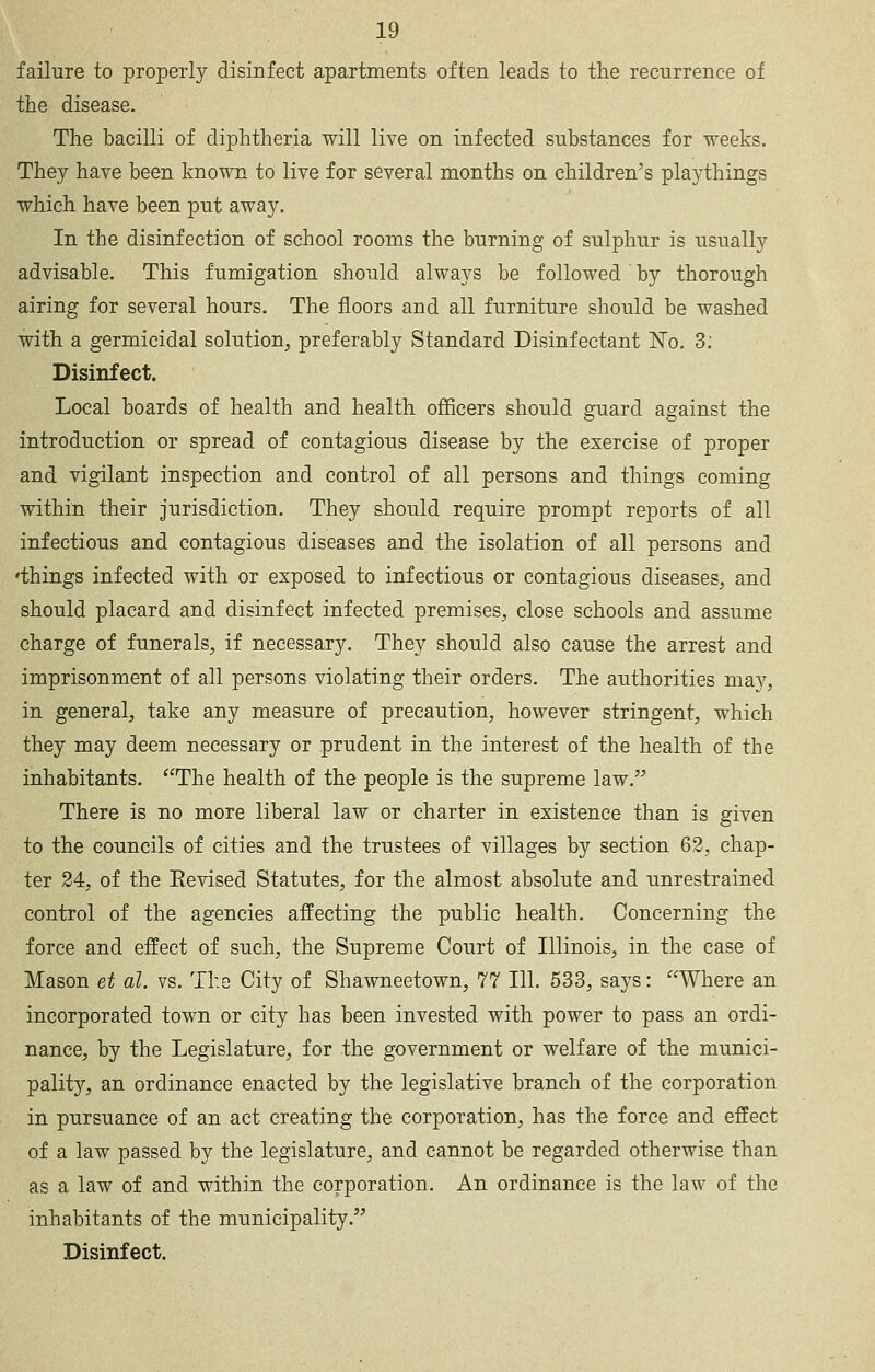 failure to properly disinfect apartments often leads to the recurrence of the disease. The bacilli of diphtheria will live on infected substances for weeks. They have been known to live for several months on children's playthings which have been put away. In the disinfection of school rooms the burning of sulphur is usually advisable. This fumigation should always be followed by thorough airing for several hours. The floors and all furniture should be washed with a germicidal solution, preferably Standard Disinfectant No. 3; Disinfect. Local boards of health and health officers should guard against the introduction or spread of contagious disease by the exercise of proper and vigilant inspection and control of all persons and things coming within their Jurisdiction. They should require prompt reports of all infectious and contagious diseases and the isolation of all persons and 'things infected with or exposed to infectious or contagious diseases, and should placard and disinfect infected premises, close schools and assume charge of funerals, if necessary. They should also cause the arrest and imprisonment of all persons violating their orders. The authorities may, in general, take any measure of precaution, however stringent, which they may deem necessary or prudent in the interest of the health of the inhabitants. The health of the people is the supreme law. There is no more liberal law or charter in existence than is given to the councils of cities and the trustees of villages by section 62, chap- ter 24, of the Eevised Statutes, for the almost absolute and unrestrained control of the agencies affecting the public health. Concerning the force and effect of such, the Supreme Court of Illinois, in the case of Mason et al. vs. The City of Shawneetown, 77 111. 533, says: Where an incorporated town or city has been invested with power to pass an ordi- nance, by the Legislature, for the government or welfare of the munici- pality, an ordinance enacted by the legislative branch of the corporation in pursuance of an act creating the corporation, has the force and effect of a law passed by the legislature, and cannot be regarded otherwise than as a law of and within the corporation. An ordinance is the law of the inhabitants of the municipality. Disinfect.