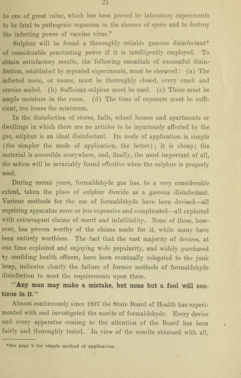 be one of great value^ which has been proved by laboratory experiments to be fatal to pathogenic organism in the absence of spore and to destroy the infecting power of vaccine virus, Sulphur will be found a thoroughly reliable gaseous disinfectant* of considerable penetrating power if it is intelligently employed. To obtain satisfactory results, the following essentials of successful disin- fection, established by repeated experiments, must be observed: (a) The infected room, or rooms, must be thoroughly closed, every crack and crevice sealed, (b) Sufficient sulphur must be used, (c) There must be ample moisture in the room, (d) The time of exposure must be suffi- cient, ten hours the minimum. In the disinfection of stores, halls, school houses and apartments or dwellings in which there are no articles to be injuriously affected by the gas, sulphur is an ideal disinfectant. Its mode of application is simple (the simpler the mode of application, the better); it is cheap; the material is accessible everywhere, and, finally, the most important of all, the action will be invariably found effective when the sulphur is properly used. During recent years, formaldehyde gas has, to a very considerable extent, taken the place of sulphur dioxide as a gaseous disinfectant. Various methods for the use of formaldehyde have been devised—all requiring apparatus more or less expensive and complicated—all exploited with extravagant claims of merit and infallibility, l^one of these, how- ever, has proven worthy of the claims made for it, while many have been entirely worthless. The fact that the vast majority of devices, at one time exploited and enjoying wide popularity, and widely purchased fey confiding health officers, have been eventually relegated to the junk heap, indicates clearly the failure of former methods of formaldehyde disinfection to meet the requirements upon them. Any man may make a mistake, but none but a fool will con- tinue in it. Almost continuously since 1897 the State Board of Health has experi- m.ented with and investigated the merits of formaldehyde. Every device and every apparatus coming to the attention of the Board has been fairly and thoroughly tested. ' In view of the results obtained with all. *See page 9 for simple method of application.