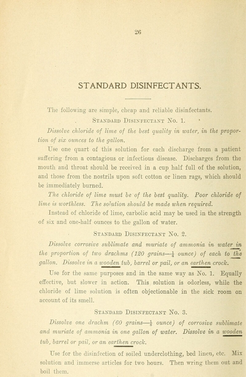 2G STANDARD DISINFECTANTS. The following are simple^ cheap and reliable disinfectants. Standard Disinfectant No. 1. Dissolve chloride of lime of the hest quality in water, in the propor- tion of six ounces to the gallon. Use one quart of this solution for each discharge from a patient suffering from a contagious or infectious disease. Discharges from the mouth and throat should be received in a cup half full of the solution, and those from the nostrils upon soft cotton or linen rags, which should be immediately burned. The chloride of lime must le of the best quality. Poor chloride of lime is worthless. The solution should he made when required. Instead of chloride of lime, carbolic acid may be used in the strength of six and one-half ounces to the gallon of water. Standard Disinfectant No. 2. Dissolve corrosive sublimate and muriate of ammonia in water in the proportion of two drachms (120 grains—| ounce) of each to the gallon. Dissolve in a wooden tub, barrel or pail, or an, earthen crock. Use for the same purposes and in the same way as No. 1. Equally effective, but slower in action. This solution is odorless, while the chloride of lime solution is often objectionable in the sick room on account of its smell. Standard Disinfectant No. 3. Dissolve one drachm (60 grains—| ounce) of corrosive sublimate and muriate of ammonia in one gallon of water. Dissolve in a wooden tub, barrel or pail, or an earthen croch. Use for the disinfection of soiled underclothing, bed linen, etc. Mix solution and immerse articles for two hours. Then wring them out and boil them.