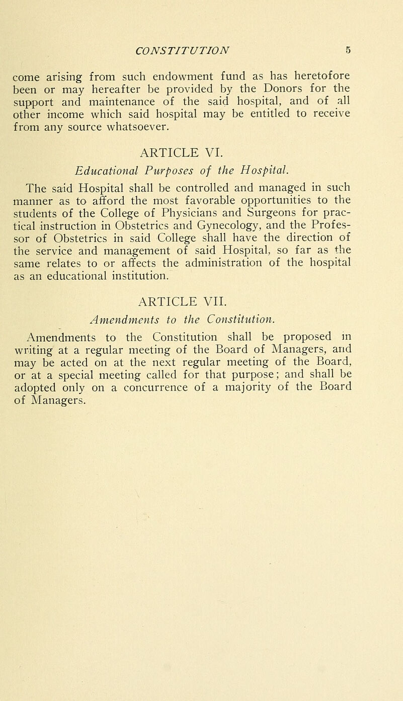 come arising from such endowment fund as has heretofore been or may hereafter be provided by the Donors for the support and maintenance of the said hospital, and of all other income which said hospital may be entitled to receive from any source whatsoever. ARTICLE VI. Educational Purposes of the Hospital. The said Hospital shall be controlled and managed in such manner as to afford the most favorable opportunities to the students of the College of Physicians and Surgeons for prac- tical instruction in Obstetrics and Gynecology, and the Profes- sor of Obstetrics in said College shall have the direction of the service and management of said Hospital, so far as the same relates to or affects the administration of the hospital as an educational institution. ARTICLE VII. Amendments to the Constitution. Amendments to the Constitution shall be proposed in writing at a regular meeting of the Board of Managers, and may be acted on at the next regular meeting of the Board, or at a special meeting called for that purpose; and shall be adopted only on a concurrence of a majority of the Board of Managers.