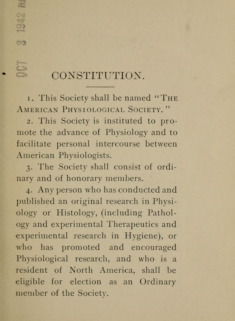 CD CONSTITUTION. i. This Society shall be named The American Physiological Society. 2. This Society is instituted to pro- mote the advance of Physiology and to facilitate personal intercourse between American Physiologists. 3. The Society shall consist of ordi- nary and of honorary members. 4. Any person who has conducted and published an original research in Physi- ology or Histology, (including Pathol- ogy and experimental Therapeutics and experimental research in Hygiene), or who has promoted and encouraged Physiological research, and who is a resident of North America, shall be eligible for election as an Ordinary member of the Society.