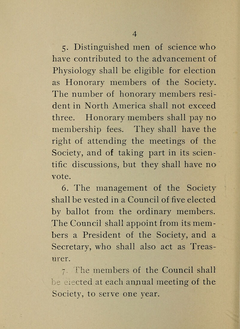 5. Distinguished men of science who have contributed to the advancement of Physiology shall be eligible for election as Honorary members of the Society. The number of honorary members resi- dent in North America shall not exceed three. Honorary members shall pay no membership fees. They shall have the right of attending the meetings of the Society, and of taking part in its scien- tific discussions, but they shall have no< vote. 6. The management of the Society shall be vested in a Council of five elected by ballot from the ordinary members. The Council shall appoint from its mem- bers a President of the Society, and a Secretary, who shall also act as Treas- urer. 7. The members of the Council shall be eiected at each annual meeting of the Society, to serve one year.