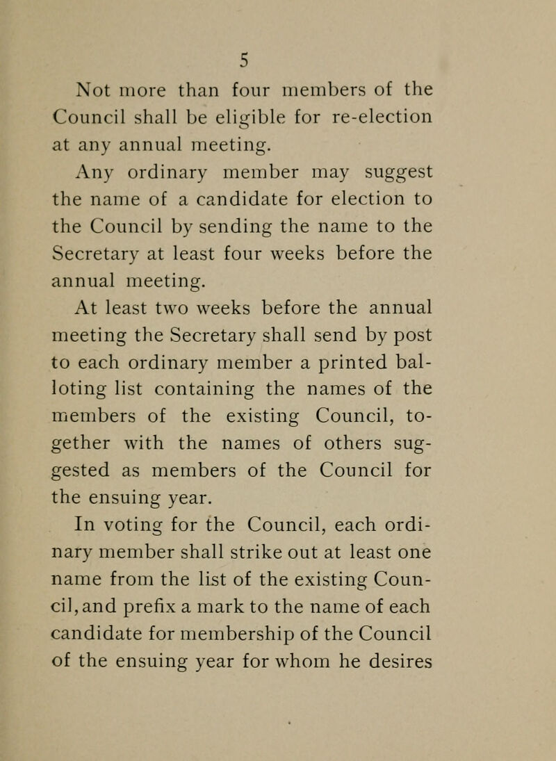 Not more than four members of the Council shall be eligible for re-election at any annual meeting. Any ordinary member may suggest the name of a candidate for election to the Council by sending the name to the Secretary at least four weeks before the annual meeting. At least two weeks before the annual meeting the Secretary shall send by post to each ordinary member a printed bal- loting list containing the names of the members of the existing Council, to- gether with the names of others sug- gested as members of the Council for the ensuing year. In voting for the Council, each ordi- nary member shall strike out at least one name from the list of the existing Coun- cil, and prefix a mark to the name of each candidate for membership of the Council of the ensuing year for whom he desires