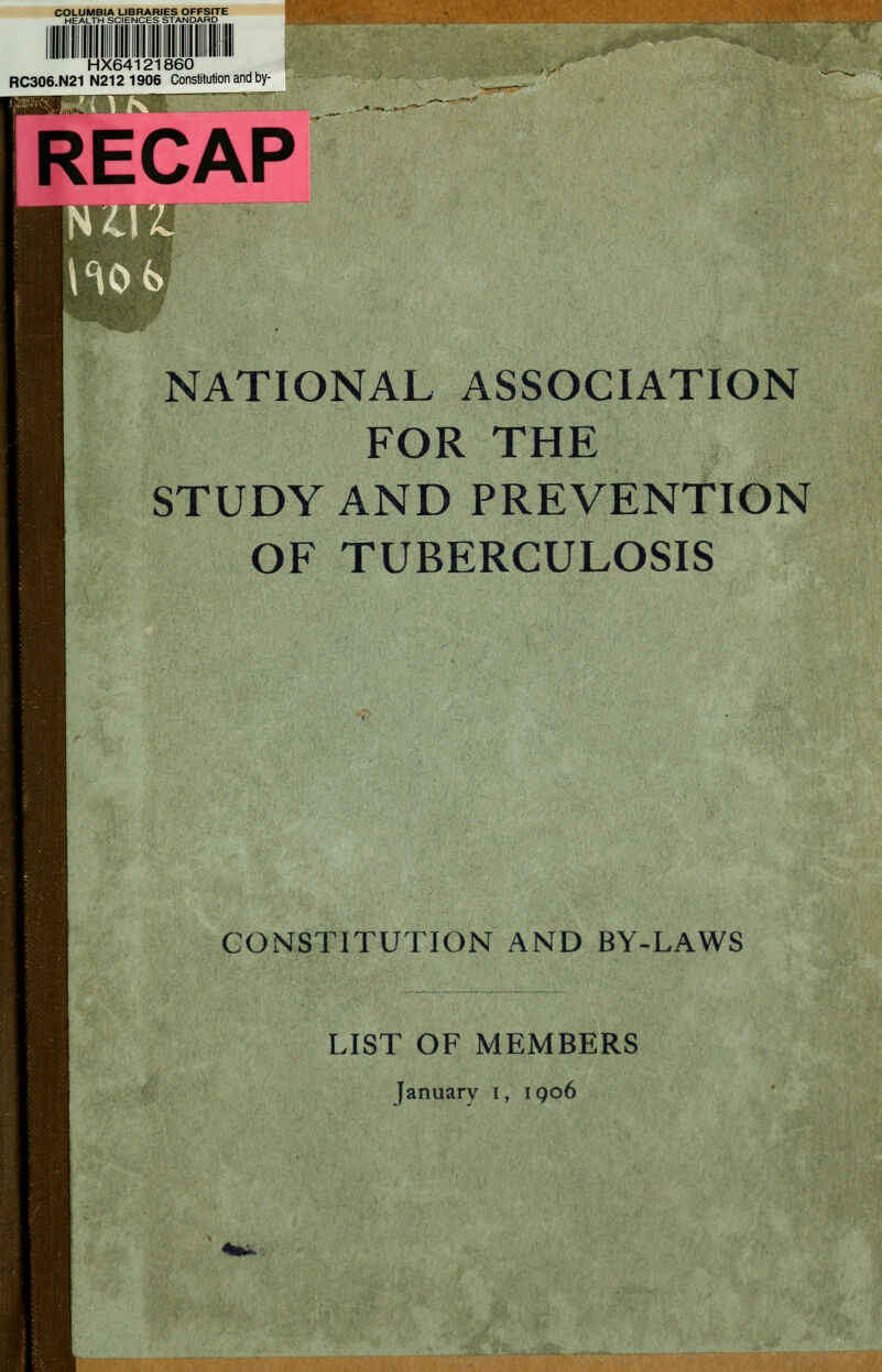 HSr* HX64121860 RC306.N21 N212 1906 Constitution and by- RECAP <K>*> NATIONAL ASSOCIATION FOR THE STUDY AND PREVENTION OF TUBERCULOSIS CONSTITUTION AND BY-LAWS LIST OF MEMBERS January I, 1906