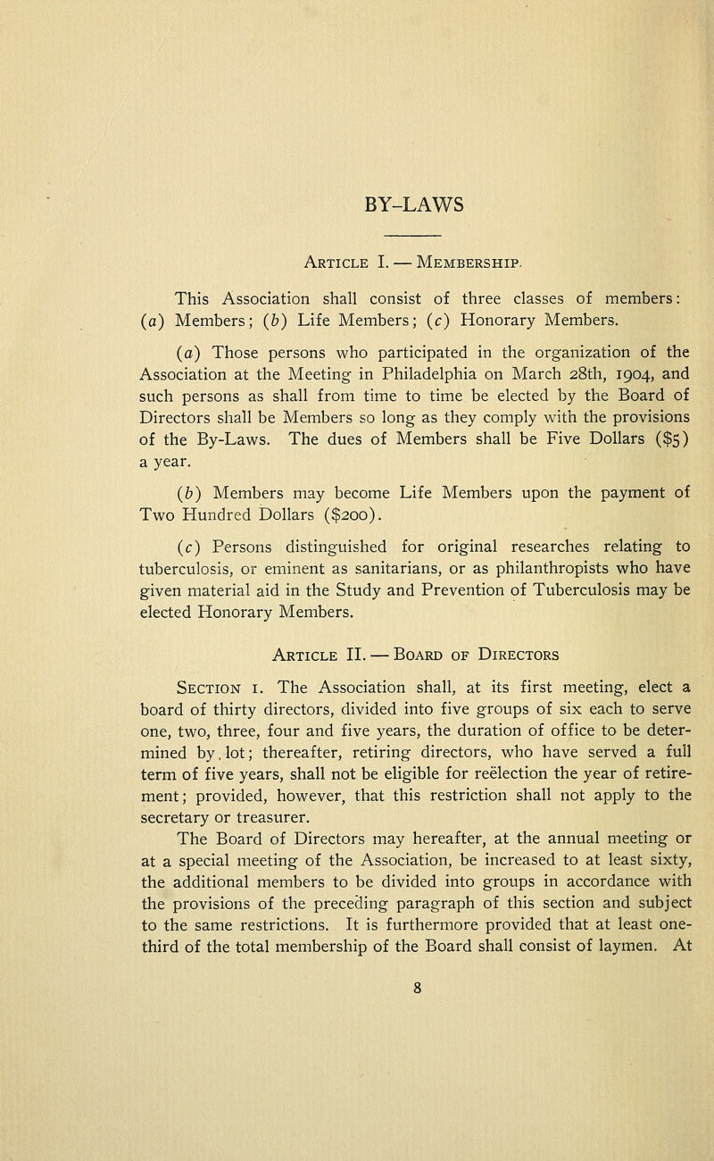 BY-LAWS Article I. — Membership. This Association shall consist of three classes of members: (a) Members; (&) Life Members; (c) Honorary Members. (a) Those persons who participated in the organization of the Association at the Meeting in Philadelphia on March 28th, 1904, and such persons as shall from time to time be elected by the Board of Directors shall be Members so long as they comply with the provisions of the By-Laws. The dues of Members shall be Five Dollars ($5) a year. (b) Members may become Life Members upon the payment of Two Hundred Dollars ($200). (c) Persons distinguished for original researches relating to tuberculosis, or eminent as sanitarians, or as philanthropists who have given material aid in the Study and Prevention of Tuberculosis may be elected Honorary Members. Article II. — Board of Directors Section i. The Association shall, at its first meeting, elect a board of thirty directors, divided into five groups of six each to serve one, two, three, four and five years, the duration of office to be deter- mined by. lot; thereafter, retiring directors, who have served a full term of five years, shall not be eligible for reelection the year of retire- ment; provided, however, that this restriction shall not apply to the secretary or treasurer. The Board of Directors may hereafter, at the annual meeting or at a special meeting of the Association, be increased to at least sixty, the additional members to be divided into groups in accordance with the provisions of the preceding paragraph of this section and subject to the same restrictions. It is furthermore provided that at least one- third of the total membership of the Board shall consist of laymen. At