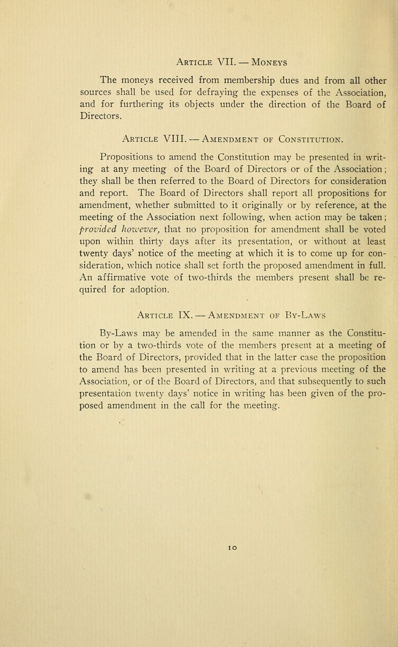 Article VII. — Moneys The moneys received from membership dues and from all other sources shall be used for defraying the expenses of the Association, and for furthering its objects under the direction of the Board of Directors. Article VIII. — Amendment of Constitution. Propositions to amend the Constitution may be presented in writ- ing at any meeting of the Board of Directors or of the Association; they shall be then referred to the Board of Directors for consideration and report. The Board of Directors shall report all propositions for amendment, whether submitted to it originally or by reference, at the meeting of the Association next following, when action may be taken; provided however, that no proposition for amendment shall be voted upon within thirty days after its presentation, or without at least twenty days' notice of the meeting at which it is to come up for con- sideration, which notice shall set forth the proposed amendment in full. An affirmative vote of two-thirds the members present shall be re- quired for adoption. Article IX. — Amendment of By-Laws By-Laws may be amended in the same manner as the Constitu- tion or by a two-thirds vote of the members present at a meeting of the Board of Directors, provided that in the latter case the proposition to amend has been presented in writing at a previous meeting of the Association, or of the Board of Directors, and that subsequently to such presentation twenty days' notice in writing has been given of the pro- posed amendment in the call for the meeting.