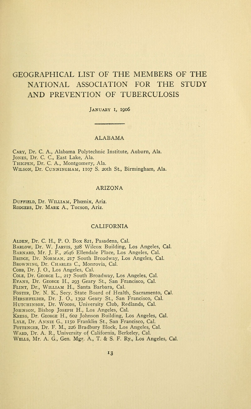 GEOGRAPHICAL LIST OF THE MEMBERS OF THE NATIONAL ASSOCIATION FOR THE STUDY AND PREVENTION OF TUBERCULOSIS January i, 1906 ALABAMA Gary, Dr. C. A., Alabama Polytechnic Institute, Auburn, Ala. Jones, Dr. C. C, East Lake, Ala. Thigpen, Dr. C. A., Montgomery, Ala. Wilson, Dr. Cunningham, 1107 S. 20th St., Birmingham, Ala. ARIZONA Duffield, Dr. William, Phoenix, Ariz. Rodgers, Dr. Mark A., Tucson, Ariz. CALIFORNIA Alden, Dr. C. H., P. O. Box 821, Pasadena, Cal. Barlow, Dr. W. Jarvis, 328 Wilcox Building, Los Angeles, Cal. Barnard, Mr. J. F., 2646 Ellendale Place, Los Angeles, Cal. Bridge, Dr. Norman, 217 South Broadway, Los Angeles, Cal. Browning, Dr. Charles C, Monrovia, Cal. Cobb, Dr. J. O., Los Angeles, Cal. Cole, Dr. George L., 217 South Broadway, Los Angeles, Cal. Evans, Dr. George H., 293 Geary St., San Francisco, Cal. Flint, Dr., William H., Santa Barbara, Cal. Foster, Dr. N. K., Secy. State Board of Health, Sacramento, Cal. Hershfelder, Dr. J. O., 1392 Geary St., San Francisco, Cal. Hutchinson, Dr. Woods, University Club, Redlands, Cal. Johnson, Bishop Joseph H., Los Angeles, Cal. Kress, Dr. George H., 602 Johnson Building, Los Angeles, Cal. Lyle, Dr. Annie G., 1150 Franklin St., San Francisco, Cal. Pottenger, Dr. F. M., 226 Bradbury Block, Los Angeles, Cal. Ward, Dr. A. R., University of California, Berkeley, Cal. Wells, Mr. A. G., Gen. Mgr. A., T. & S. F. Ry., Los Angeles, Cal.