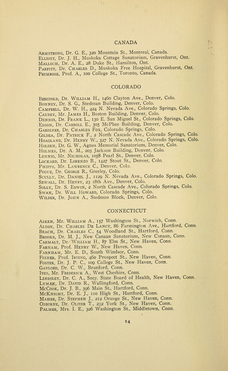 CANADA Armstrong, Dr. G. E., 320 Mountain St., Montreal, Canada. Elliott, Dr. J. H., Muskoka Cottage Sanatorium, Gravenhurst, Ont. Malloch, Dr. A. E., 28 Duke St., Hamilton, Ont. Parfitt, Dr. Charles D., Muskoka Free Hospital, Gravenhurst, Ont. Primrose, Prof. A., 100 College St., Toronto, Canada. COLORADO Bergtold, Dr. William H., 1460 Clayton Ave., Denver, Colo. Bonney, Dr. S. G., Stedman Building, Denver, Colo. Campbell, Dr. W. H., 424 N. Nevada Ave., Colorado Springs, Colo. Causey, Mr. James H., Boston Building, Denver, Colo. Dennis, Dr. Frank L., 130 E. San Miguel St., Colorado Springs, Colo. Edson, Dr. Carroll E., 305 McPhee Building, Denver, Colo. Gardiner, Dr. Charles Fox, Colorado Springs, Colo. Gildea, Dr. Patrick F., 2 North Cascade Ave., Colorado Springs, Colo. Hoagland, Dr. Henry W., 327 N. Nevada Ave., Colorado Springs, Colo. Holden, Dr. G. W., Agnes Memorial Sanatorium, Denver, Colo. Holmes, Dr. A. M., 203 Jackson Building, Denver, Colo. Lennig, Mr. Nicholas, 1058 Pearl St., Denver, Colo. Lockard, Dr. Lorenzo B., 1427 Stout St., Denver, Colo. Phipps, Mr. Lawrence C, Denver, Colo. Pogue, Dr. George R., Greeley, Colo. Scully, Dr. Daniel J., 1129 N. Nevada Ave., Colorado Springs, Colo. Sewall, Dr. Henry, 23 18th Ave., Denver, Colo. Solly, Dr. S. Edwin, 2 North Cascade Ave., Colorado Springs, Colo. Swan, Dr. Will Howard, Colorado Springs, Colo. Wilder, Dr. John A., Stedman Block, Denver, Colo. CONNECTICUT Aiken, Mr. William A., 157 Washington St., Norwich, Conn. Alton, Dr. Charles De Lancy, 86 Farmington Ave., Hartford, Conn. Beach, Dr. Charles C, 54 Woodland St., Hartford, Conn. Brooks, Dr. M. J., New Canaan Sanatorium, New Canaan, Conn. Carmalt, Dr.-William H., 87 Elm St., New Haven, Conn. Farnam, Prof. Henry W., New Haven, Conn. Farnham, Mr. E. D., South Windsor, Conn. Fisher, Prof. Irving, 460 Prospect St., New Haven, Conn. Foster, Dr. J. P. C, 109 College St., New Haven, Conn. Gaylord, Dr. C. W., Branford, Conn. Ives, Mr. Frederick A., West Cheshire, Conn. Lindsley, Dr. C. A., Secy. State Board of Health, New Haven, Conn. Lyman, Dr. David R, Wallingford, Conn. McCook, Dr. J. B., 396 Main St., Hartford, Conn. McKnight, Dr. E. J., no High St., Hartford, Conn. Maher, Dr. Stephen J., 212 Orange St., New Haven, Conn. Osborne, Dr. Oliver T., 252 York St., New Haven, Conn. Palmer, Mrs. I. E., 326 Washington St., Middletown, Conn.