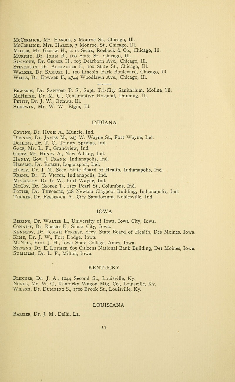 McCormick, Mr. Harold, 7 Monroe St., Chicago, 111. McCormick, Mrs. Harold, 7 Monroe, St., Chicago, 111. Miller, Mr. George H., c. o. Sears, Roebuck & Co., Chicago, 111. Murphy, Dr. John B., 100 State St., Chicago, 111. Simmons, Dr. George H., 103 Dearborn Ave., Chicago, 111. Stevenson, Dr. Alexander F., 100 State St., Chicago, 111. Walker, Dr. Samuel J., 100 Lincoln Park Boulevard, Chicago, 111. Wells, Dr. Edward F., 4744 Woodlawn Ave., Chicago, 111. Edwards, Dr. Sanford P. S., Supt. Tri-City Sanitarium, Molinej 111. McHeigh, Dr. M. G., Consumptive Hospital, Dunning, 111. Pettit, Dr. J. W., Ottawa. 111. Sherwin, Mr. W. W., Elgin, 111. INDIANA Cowing, Dr. Hugh A., Muncie, Ind. Dinnen, Dr. James M., 225 W. Wayne St., Fort Wayne, Ind. Dollins, Dr. T. C, Trinity Springs, Ind. Gage, Mr. L. F., Grandview, Ind. Goetz, Mr. Henry A., New Albany, Ind. Hanly, Gov. J. Frank, Indianapolis, Ind. Hessler, Dr. Robert, Logansport, Ind. Hurty, Dr. J. N., Secy. State Board of Health, Indianapolis, Ind. Keene, Dr. T. Victor, Indianapolis, Ind. McCaskey, Dr. G W., Fort Wayne, Ind. McCoy, Dr. George T., 1127 Pearl St., Columbus, Ind. Potter, Dr. Theodore, 308 Newton Claypool Building, Indianapolis, Ind. Tucker, Dr. Frederick A., City Sanatorium, Noblesville, Ind. IOWA Biering, Dr. Walter L., University of Iowa, Iowa City, Iowa. Conniff, Dr. Robert E., Sioux City, Iowa. Kennedy, Dr. Josiah Forrest, Secy. State Board of Health, Des Moines, Iowa. Kime, Dr. J. W., Fort Dodge, Iowa. McNeil, Prof. J. H., Iowa State College, Ames, Iowa. Stevens, Dr. E. Luther, 605 Citizens National Bank Building, Des Moines, Iowa. Summers, Dr. L F., Milton, Iowa. KENTUCKY Flexner, Dr. J. A., 1044 Second St., Louisville, Ky. Nones, Mr. W. C, Kentucky Wagon Mfg. Co., Louisville, Ky. Wilson, Dr. Dunning S., 1700 Brook St., Louisville, Ky. LOUISIANA Barrier, Dr. J. M., Delhi, La.