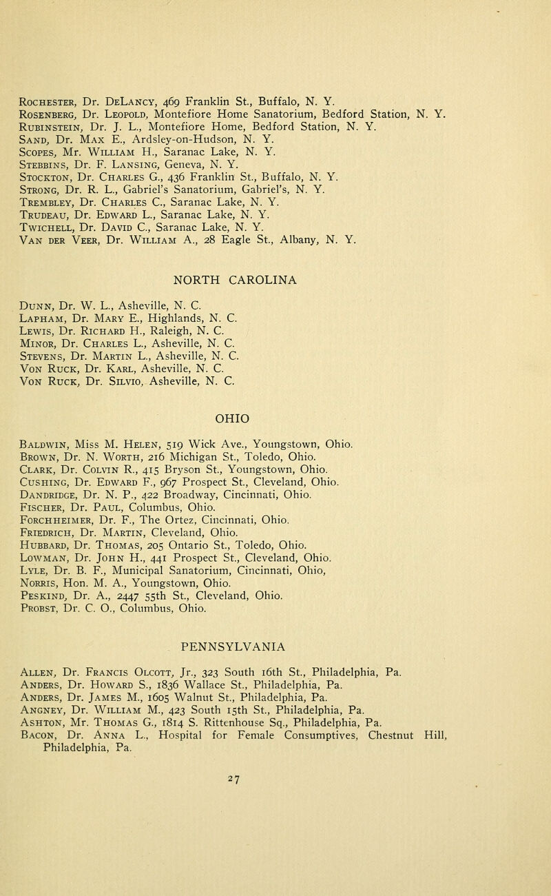 Rochester, Dr. DeLancy, 469 Franklin St., Buffalo, N. Y. Rosenberg, Dr. Leopold, Montefiore Home Sanatorium, Bedford Station, N. Y. Rubinstein, Dr. J. L., Montefiore Home, Bedford Station, N. Y. Sand, Dr. Max E., Ardsley-on-Hudson, N. Y. Scopes, Mr. William H., Saranac Lake, N. Y. Stebbins, Dr. F. Lansing, Geneva, N. Y. Stockton, Dr. Charles G., 436 Franklin St., Buffalo, N. Y. Strong, Dr. R. L., Gabriel's Sanatorium, Gabriel's, N. Y. Trembley, Dr. Charles C, Saranac Lake, N. Y. Trudeau, Dr. Edward L., Saranac Lake, N. Y. Twichell, Dr. David C, Saranac Lake, N. Y. Van der Veer, Dr. William A., 28 Eagle St., Albany, N. Y. NORTH CAROLINA Dunn, Dr. W. L, Asheville, N. C. Lapham, Dr. Mary E., Highlands, N. C. Lewis, Dr. Richard H., Raleigh, N. C. Minor, Dr. Charles L, Asheville, N. C. Stevens, Dr. Martin L., Asheville, N. C. Von Ruck, Dr. Karl, Asheville, N. C. Von Ruck, Dr. Silvio, Asheville, N. C. OHIO Baldwin, Miss M. Helen, 519 Wick Ave., Youngstown, Ohio. Brown, Dr. N. Worth, 216 Michigan St., Toledo, Ohio. Clark, Dr. Colvin R., 415 Bryson St., Youngstown, Ohio. Cushing, Dr. Edward F., 967 Prospect St., Cleveland, Ohio. Dandridge, Dr. N. P., 422 Broadway, Cincinnati, Ohio. Fischer, Dr. Paul, Columbus, Ohio. Forchheimer, Dr. F., The Ortez, Cincinnati, Ohio. Friedrich, Dr. Martin, Cleveland, Ohio. Hubbard, Dr. Thomas, 205 Ontario St., Toledo, Ohio. Lowman, Dr. John H., 441 Prospect St., Cleveland, Ohio. Lyle, Dr. B. F., Municipal Sanatorium, Cincinnati, Ohio, Norris, Hon. M. A., Youngstown, Ohio. Peskind, Dr. A., 2447 55th St., Cleveland, Ohio. Probst, Dr. C. O., Columbus, Ohio. PENNSYLVANIA Allen, Dr. Francis Olcott, Jr., 323 South 16th St., Philadelphia, Pa. Anders, Dr. Howard S., 1836 Wallace St., Philadelphia, Pa. Anders, Dr. James M., 1605 Walnut St., Philadelphia, Pa. Angney, Dr. William M., 423 South 15th St., Philadelphia, Pa. Ashton, Mr. Thomas G., 1814 S. Rittenhouse Sq., Philadelphia, Pa. Bacon, Dr. Anna L., Hospital for Female Consumptives, Chestnut Hill, Philadelphia, Pa.