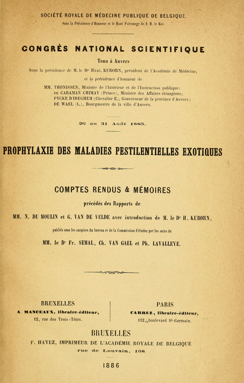 SOCIÉTÉ ROYALE DE MÉDECINE PUBLIQUE DE BELGIQUE Sons la Présidenrf d'Honneur el le Uaul l'.ilronagc île S. 11. le Roi. CONGRÈS NATIONAL SCIENTIFIQUE Tenu à Anvers Sous la présidence de M. le D^ Hyac. KUBORN, président de l'Académie de Médecine, et la présidence d'honneur de MM. THONISSEN, Ministre de l'Intérieur et de l'Instruclion publique; DE CARAMAN CHIMAY (Prince), Ministre des Affaires élrangères; PYCKE D'IDEGHEM (Chevalier E.), Gouverneur de la province d'Anvers ; DE WAEL (L.), Bourgmestre de la ville d'Anvers. 36 au 31 A.olit 1885. PROPHYLAXIE DES MALADIES PESTILENTIELLES EXOTiaUES COMPTES RENDUS & MÉMOIRES précédés des Rapports de MÎW. iN. DU MOULIN et G. VAN DE VELDE avec introduction de M. le D-^ H. KLBORN, publiés sous les auspices do bureau et de la Commission d'études par les soins de MM. le D-^ Pr. SEMAL, Ch. VAN GAEL et Ph. LAVALLEYE. -<i==Cr=asg=îî=s=S)- BRUXELLES A. MANCEAVX, llhraire-édlteur, 12, rue des Trois-Têtes. PARIS CARREZ, libraire-éditeur, 'li2,j,boulevard S'-Germain. BRUXELLES F. HAYEZ, IMPRIMEUR DE L'ACADÉMIE ROYALE DE BELGIQUE rue de Louvain, lOS 886