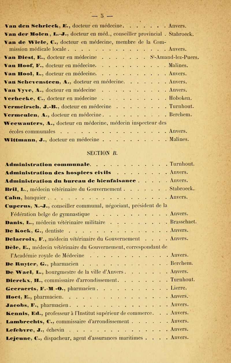 Van «len ScliriecU, E., docteur en médecine Anvers. Van der Slolcn, £<.-jr., docteur en méd., conseiller provincial . Stabroeck. Van de Wicle, C, docteur en médecine, membre de la Com- mission médicale locale Anvers. Van Diest, E., docteur en médecine S'-Amand-lez-Puers. Van Hoof, F., docteur en médecine Malines. Van Hool, li., docteur en médecine Anvers. Van Sclicvensteen, A., docteur en médecine Anvers. Van Vyve, A., docteur en médecine Anvers. Verheeke, C, docteur en médecine Hoboken. V^ernieirsch, J.-B., docteur en médecine Turnhout. Verniealeu, A., docteur en médecine Berchem. Weewawters, A., docteur en médecine, médecin inspecteur des écoles communales Anvers. Wittinanu, J., docteur en médecine Malines. SECTION B. Administration couiniuuale Turnhout. Administration des liospices civils Anvers. Administration dw bureau de bienfaisance Anvers. Bril, li,, médecin vétérinaire du Gouvernement Stabroeck. Calin, banquier Anvers. Cnperus, iV.-J., conseiller communal, négociant, président de la Fédération belge de gymnastique Anvers. Danis, 1.., médecin vétérinaire militaire Brasschaet. »e Kock, G., dentiste Anvers. Delacroix, F., médecin vétérinaire du Gouvernement . . . .Anvers. Dèle, E., médecin vétérinaire du Gouvernement, correspondant de l'Académie royale de Médecine Anvers. De Ruyter, G., pharmacien Berchem. De V%'ael, L.., bourgmestre de la ville d'Anvers Anvers. Dierckv, H., commissaire d'arrondissement Turnhout. Geeraerts, F.-M.-O., pharmacien Lierre. Hoet, E., pharmacien Anvers. Jacobs, F., pharmacien Anvers. Kennis, Ed., professeur à l'Institut supérieur de commerce. . . Anvers. liambreclits, C, commissaire d'arrondissement Anvers. liet'ebvre, J., échevin Anvers. Lejennc, C, dispacheur, agent d'assurances maritimes .... Anvers.