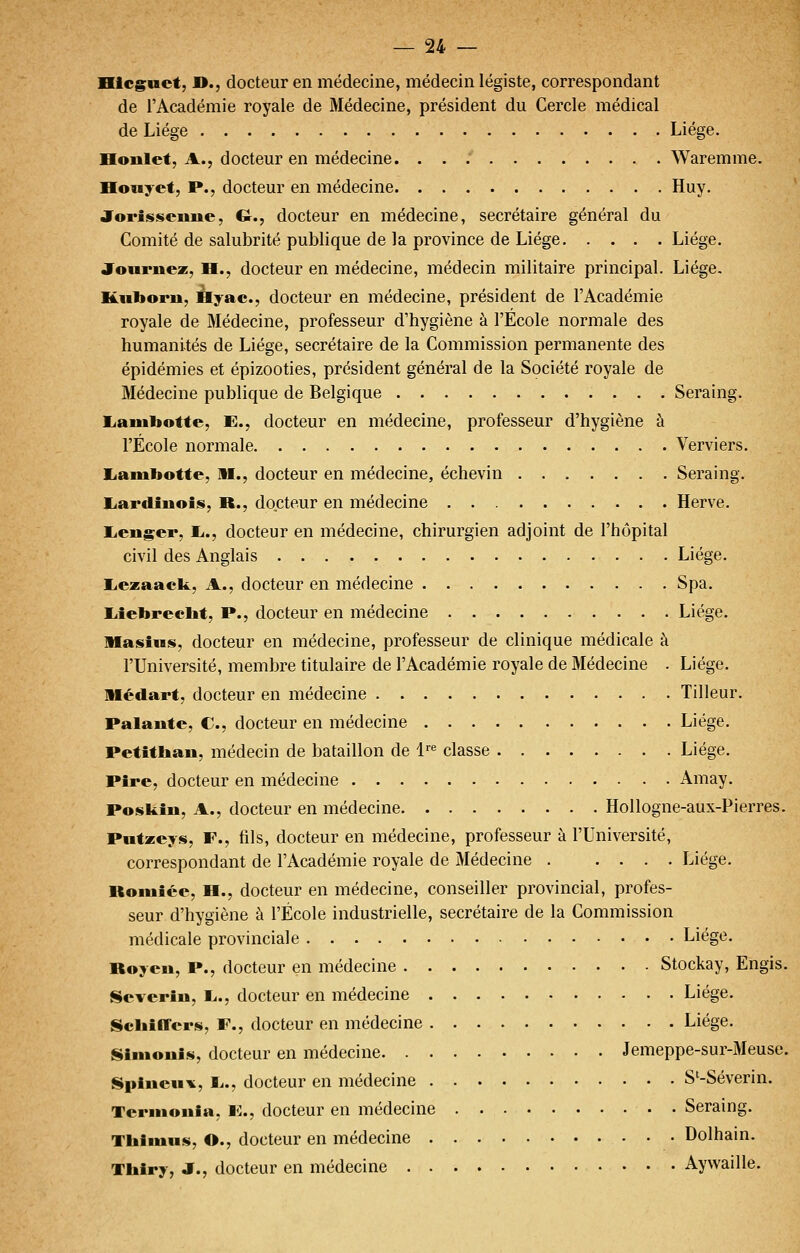 Hlcguct, »., docteur en médecine, médecin légiste, correspondant de l'Académie royale de Médecine, président du Cercle médical de Liège Liège. Honlet, A., docteur en médecine. ... Waremme. Honyct, P., docteur en médecine Huy. Jorissciiue, G., docteur en médecine, secrétaire général du Comité de salubrité publique de la province de Liège Liège. Joiirnez, H., docteur en médecine, médecin militaire principal. Liège. Kiibom, Hyac, docteur en médecine, président de l'Académie royale de Médecine, professeur d'hygiène à l'Ecole normale des humanités de Liège, secrétaire de la Commission permanente des épidémies et épizooties, président général de la Société royale de Médecine publique de Belgique Seraing. Eianibotte, E., docteur en médecine, professeur d'hygiène à l'École normale Verviers. liainbotte, M., docteur en médecine, échevin Seraing. liardînois, R., docteur en médecine Hervé. licnger, li., docteur en médecine, chirurgien adjoint de l'hôpital civil des Anglais Liège. liezaack, A., docteur en médecine Spa. liîebreclit, P., docteur en médecine Liège. Masius, docteur en médecine, professeur de clinique médicale à l'Université, membre titulaire de l'Académie royale de Médecine . Liège. niédart, docteur en médecine Tilleur. Palante, C, docteur en médecine Liège. Petitliau, médecin de bataillon de !''« classe Liège. Pire, docteur en médecine Amay. Poskiii, A., docteur en médecine Hollogne-aux-Pierres. Pwtzeys, F., fils, docteur en médecine, professeur à l'Université, correspondant de l'Académie royale de Médecine Liège. Bomiée, H., docteur en médecine, conseiller provincial, profes- seur d'hygiène à l'École industrielle, secrétaire de la Commission médicale provinciale Liège. Roycn, P., docteur en médecine Stockay, Engis. Scverîn, L.., docteur en médecine Liège. Schiffer^, F., docteur en médecine Liège. |i»imoui«, docteur en médecine Jemeppe-sur-Meuse. ISpiucui^, Ij., docteur en médecine S'-Séverin. Tcrinouia. F., docteur en médecine Seraing. Thlmiis, O., docteur en médecine Dolhain. Tbiry, JE., docteur en médecine Aywaille.