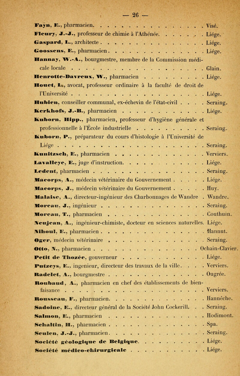 Fayn, E., pharmacien. Visé. Fleury, JT.-J., professeur de chimie à l'Athénée Liège, Caspard, l»., architecte Liège. Goossciiis, E., pharmacien Liège. Hannay, \1^-A., bourgmestre, membre de la Commission médi- cale locale Glain. Henrotte-Da^'renx, W., pharmacien Liège. Honet, lu, avocat, professeur ordinaire à la faculté de droit de l'Université . Liège. Hnbieu, conseiller communal, ex-échevin de l'état-civil .... Seraing.. Kerkliofs, JT.-B., pharmacien Liège. Kiiborii, Hipp., pharmacien, professeur d'hygiène générale et professionnelle à l'Ecole industrielle Seraing. Kuborn, P., préparateur du cours d'histologie à l'Université de Liège Seraing. Knnitzsch, E., pharmacien . , Verviers, liavalleye, E., juge d'instruction. Liège. liedcnt; pharmacien Seraing. Macorps, A., médecin vétérinaire du Gouvernement Liège. Macorps, J., médecin vétérinaire du Gouvernement Huy. Malaise, A., directeur-ingénieur des Charbonnages de Wandre . Wandre.. HBoreais, J., ingénieur Seraing. lUoreasB, T., pharmacien . Couthuin, MeMjcan, A., ingénieur-chimiste, docteur en sciences naturelles. Liège. Miboul, E., pharmacien Hannut. Oger, médecin vétérinaire Seraing. Otto, IV., pharmacien Ochain-Glavier. Petit de Tboasée, gouverneur Liège. Potzeys, E.. ingénieur, directeur des travaux de la ville. . . . Verviers. Radelet, A., bourgmestre Ougrée. Roubaud, A., pharmacien en chef des établissements de bien- faisance Verviers. Rousseau, F., pharmacien Hannêche. ISadoine, E., directeur général de la Société John Cockerill. . . Seraing. tSalmon, E., pharmacien Hodimont. Ncbaltin, H., pharmacien Spa. Senleo, .ï.-J., pharmacien Seraing. Société js^éologiqne de Belgique Liège. Société iBfiédico-cbirurgîcale Liège.