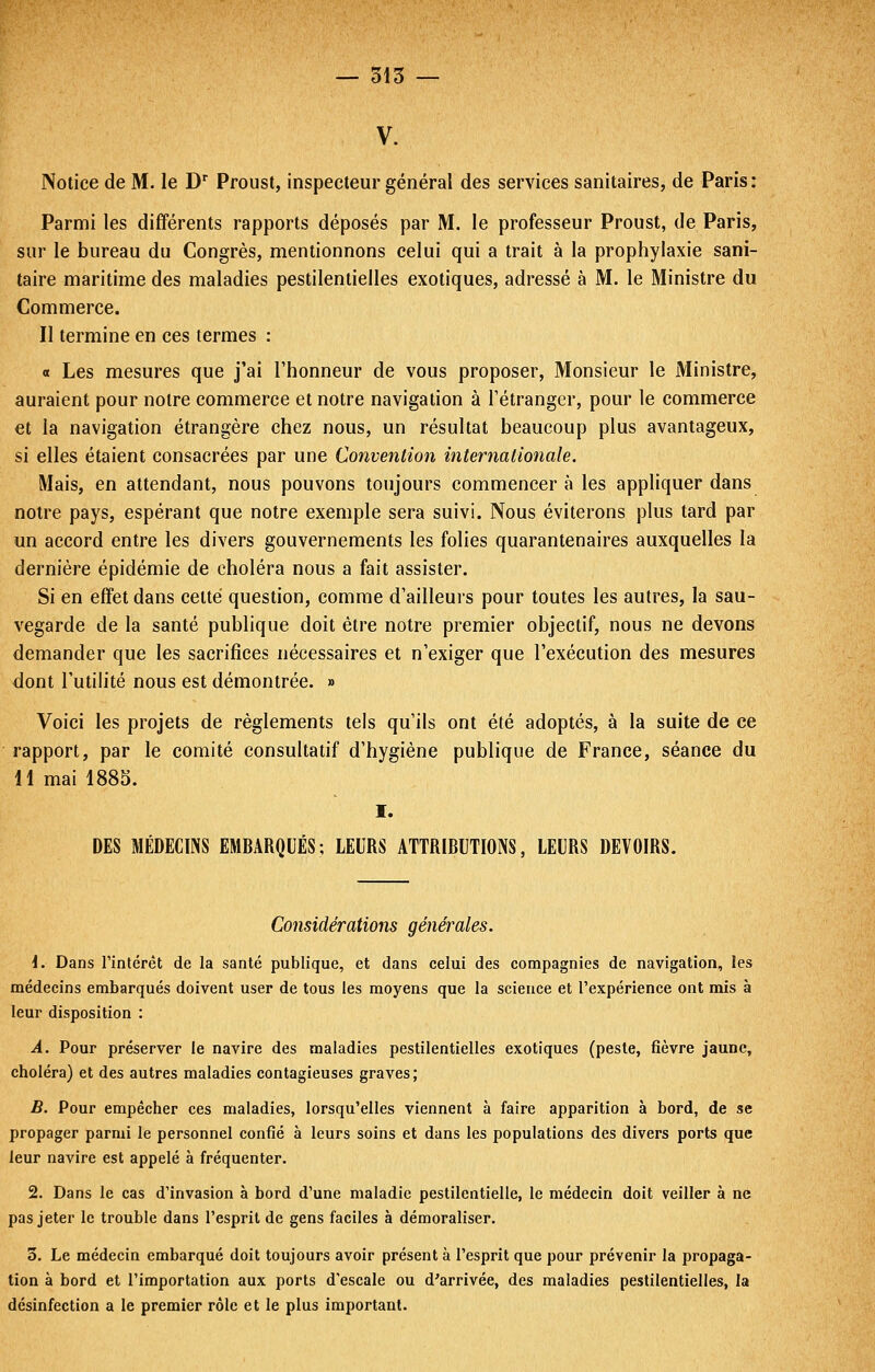 — 315 — V. Notice de M. le D Proust, inspecteur général des services sanitaires, de Paris: Parmi les différents rapports déposés par M. le professeur Proust, de Paris, sur le bureau du Congrès, mentionnons celui qui a trait à la prophylaxie sani- taire maritime des maladies pestilentielles exotiques, adressé à M. le Ministre du Commerce. Il termine en ces termes : « Les mesures que j'ai l'honneur de vous proposer, Monsieur le Ministre, auraient pour notre commerce et notre navigation à l'étranger, pour le commerce et la navigation étrangère chez nous, un résultat beaucoup plus avantageux, si elles étaient consacrées par une Convention internationale. Mais, en attendant, nous pouvons toujours commencer à les appliquer dans notre pays, espérant que notre exemple sera suivi. Nous éviterons plus tard par un accord entre les divers gouvernements les folies quarantenaires auxquelles la dernière épidémie de choléra nous a fait assister. Si en effet dans cette question, comme d'ailleurs pour toutes les autres, la sau- vegarde de la santé publique doit être notre premier objectif, nous ne devons demander que les sacrifices nécessaires et n'exiger que l'exécution des mesures dont l'utilité nous est démontrée. » Voici les projets de règlements tels qu'ils ont été adoptés, à la suite de ce rapport, par le comité consultatif d'hygiène publique de France, séance du H mai 1885. I. DES MÉDECmS EMBARQUÉS; LEURS ATTRIBUTIONS, LEURS DEVOIRS. Considérations générales. {. Dans rintérêt de la santé publique, et dans celui des compagnies de navigation, les médecins embarqués doivent user de tous les moyens que la science et l'expérience ont mis à leur disposition : A. Pour préserver le navire des maladies pestilentielles exotiques (peste, fièvre jaune, choléra) et des autres maladies contagieuses graves; B. Pour empêcher ces maladies, lorsqu'elles viennent à faire apparition à bord, de se propager parmi le personnel confié à leurs soins et dans les populations des divers ports que leur navire est appelé à fréquenter. 2. Dans le cas d'invasion à bord d'une maladie pestilentielle, le médecin doit veiller à ne pas jeter le trouble dans l'esprit de gens faciles à démoraliser. 3. Le médecin embarqué doit toujours avoir présent à l'esprit que pour prévenir la propaga- tion à bord et l'importation aux ports d'escale ou d'arrivée, des maladies pestilentielles, la désinfection a le premier rôle et le plus important.