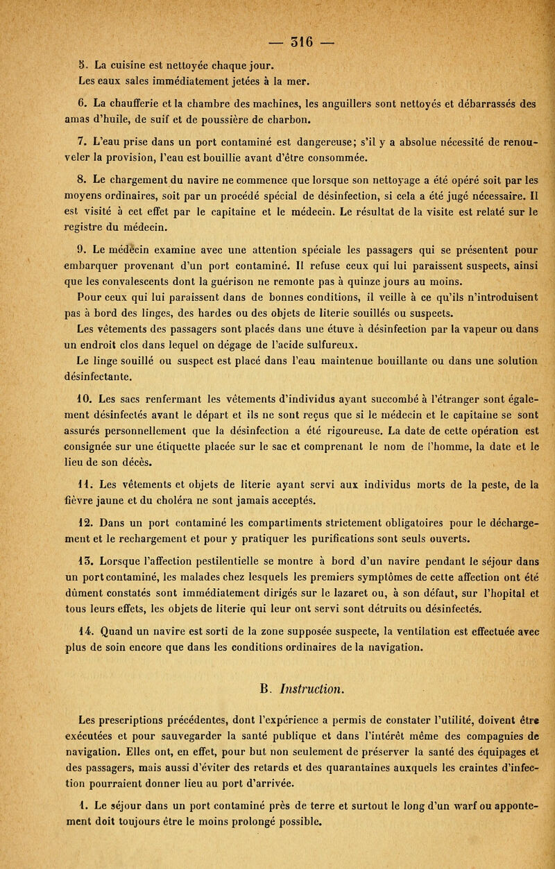 5. La cuisine est nettoyée chaque jour. Les eaux sales immédiatement jetées à la mer. 6. La chaufferie et la chambre des machines, les anguillers sont nettoyés et débarrassés des amas d'huile, de suif et de poussière de charbon. 7. L'eau prise dans un port contaminé est dangereuse; s'il y a absolue nécessité de renou- veler la provision, l'eau est bouillie avant d'être consommée. 8. Le chargement du navire ne commence que lorsque son nettoyage a été opéré soit par les moyens ordinaires, soit par un procédé spécial de désinfection, si cela a été jugé nécessaire. Il est visité à cet effet par le capitaine et le médecin. Le résultat de la visite est relaté sur le registre du médecin. 9. Le médecin examine avec une attention spéciale les passagers qui se présentent pour embarquer provenant d'un port contaminé. Il refuse ceux qui lui paraissent suspects, ainsi que les convalescents dont la guérison ne remonte pas à quinze jours au moins. Pour ceux qui lui paraissent dans de bonnes conditions, il veille à ce qu'ils n'introduisent pas à bord des linges, des hardes ou des objets de literie souillés ou suspects. Les vêtements des passagers sont placés dans une étuve à désinfection par la vapeur ou dans un endroit clos dans lequel on dégage de l'acide sulfureux. Le linge souillé ou suspect est placé dans l'eau maintenue bouillante ou dans une solution désinfectante. 10. Les sacs renfermant les vêtements d'individus ayant succombé à l'étranger sont égale- ment désinfectés avant le départ et ils ne sont reçus que si le médecin et le capitaine se sont assurés personnellement que la désinfection a été rigoureuse. La date de cette opération est consignée sur une étiquette placée sur le sac et comprenant le nom de l'homme, la date et le lieu de son décès. 11; Les vêtements et objets de literie ayant servi aux individus morts de la peste, de la fièvre jaune et du choléra ne sont jamais acceptés. 12. Dans un port contaminé les compartiments strictement obligatoires pour le décharge- ment et le rechargement et pour y pratiquer les purifications sont seuls ouverts. 13. Lorsque l'affection pestilentielle se montre à bord d'un navire pendant le séjour dans un port contaminé, les malades chez lesquels les premiers symptômes de cette affection ont été dûment constatés sont immédiatement dirigés sur le lazaret ou, à son défaut, sur l'hôpital et tous leurs effets, les objets de literie qui leur ont servi sont détruits ou désinfectés. 14. Quand un navire est sorti de la zone supposée suspecte, la ventilation est effectuée avec plus de soin encore que dans les conditions ordinaires de la navigation. B. Instruction. Les prescriptions précédentes, dont l'expérience a permis de constater l'utilité, doivent être exécutées et pour sauvegarder la santé publique et dans l'intérêt même des compagnies de navigation. Elles ont, en effet, pour but non seulement de préserver la santé des équipages et des passagers, mais aussi d'éviter des retards et des quarantaines auxquels les craintes d'infec- tion pourraient donner lieu au port d'arrivée. 1. Le séjour dans un port contaminé près de terre et surtout le long d'un warf ou apponte- mcnt doit toujours être le moins prolongé possible.