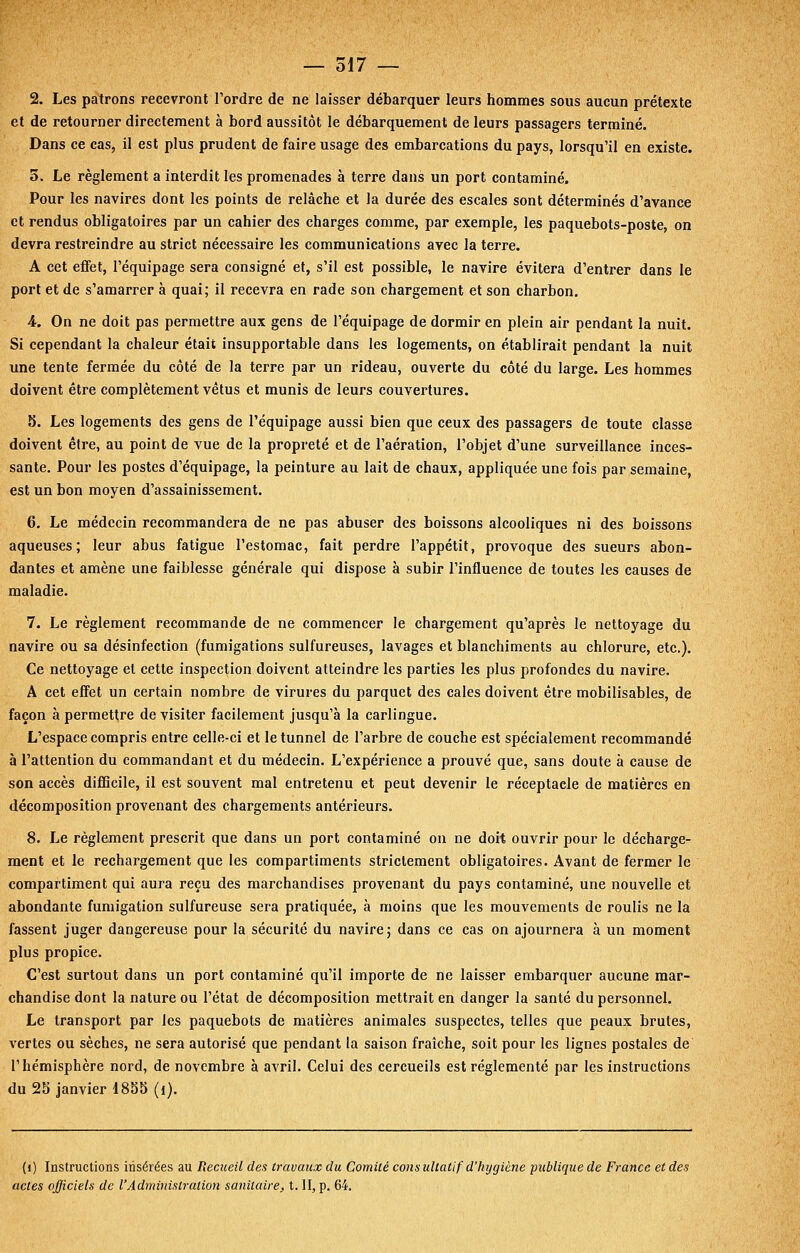 2. Les patrons recevront l'ordre de ne laisser débarquer leurs hommes sous aucun prétexte et de retourner directement à bord aussitôt le débarquement de leurs passagers terminé. Dans ce cas, il est plus prudent de faire usage des embarcations du pays, lorsqu'il en existe. 3. Le règlement a interdit les promenades à terre dans un port contaminé. Pour les navires dont les points de relâche et la durée des escales sont déterminés d'avance et rendus obligatoires par un cahier des charges comme, par exemple, les paquebots-poste, on devra restreindre au strict nécessaire les communications avec la terre. A cet effet, l'équipage sera consigné et, s'il est possible, le navire évitera d'entrer dans le port et de s'amarrer à quai; il recevra en rade son chargement et son charbon. A. On ne doit pas permettre aux gens de l'équipage de dormir en plein air pendant la nuit. Si cependant la chaleur était insupportable dans les logements, on établirait pendant la nuit une tente fermée du côté de la terre par un rideau, ouverte du côté du large. Les hommes doivent être complètement vêtus et munis de leurs couvertures. 5. Les logements des gens de l'équipage aussi bien que ceux des passagers de toute classe doivent être, au point de vue de la propreté et de l'aération, l'objet d'une surveillance inces- sante. Pour les postes d'équipage, la peinture au lait de chaux, appliquée une fois par semaine, est un bon moyen d'assainissement. 6. Le médecin recommandera de ne pas abuser des boissons alcooliques ni des boissons aqueuses; leur abus fatigue l'estomac, fait perdre l'appétit, provoque des sueurs abon- dantes et amène une faiblesse générale qui dispose à subir l'influence de toutes les causes de maladie. 7. Le règlement recommande de ne commencer le chargement qu'après le nettoyage du navire ou sa désinfection (fumigations sulfureuses, lavages et blanchiments au chlorure, etc.). Ce nettoyage et cette inspection doivent atteindre les parties les plus profondes du navire. A cet effet un certain nombre de virures du parquet des cales doivent être mobilisables, de façon à permettre de visiter facilement jusqu'à la carlingue. L'espace compris entre celle-ci et le tunnel de l'arbre de couche est spécialement recommandé à l'attention du commandant et du médecin. L'expérience a prouvé que, sans doute à cause de son accès difficile, il est souvent mal entretenu et peut devenir le réceptacle de matières en décomposition provenant des chargements antérieurs. 8. Le règlement prescrit que dans un port contaminé on ne doit ouvrir pour le décharge- ment et le rechargement que les compartiments strictement obligatoires. Avant de fermer le compartiment qui aura reçu des marchandises provenant du pays contaminé, une nouvelle et abondante fumigation sulfureuse sera pratiquée, à moins que les mouvements de roulis ne la fassent juger dangereuse pour la sécurité du navire; dans ce cas on ajournera à un moment plus propice. C'est surtout dans un port contaminé qu'il importe de ne laisser embarquer aucune mar- chandise dont la nature ou l'état de décomposition mettrait en danger la santé du personnel. Le transport par les paquebots de matières animales suspectes, telles que peaux brutes, vertes ou sèches, ne sera autorisé que pendant la saison fraîche, soit pour les lignes postales de l'hémisphère nord, de novembre à avril. Celui des cercueils est réglementé par les instructions du 28 janvier 1855 (i). (i) Instructions insérées au Recueil des travaux du Comité cons ultatif d'hygiène publique de France et des actes officiels de l'Administration sanitaire, t. II, p. 64.