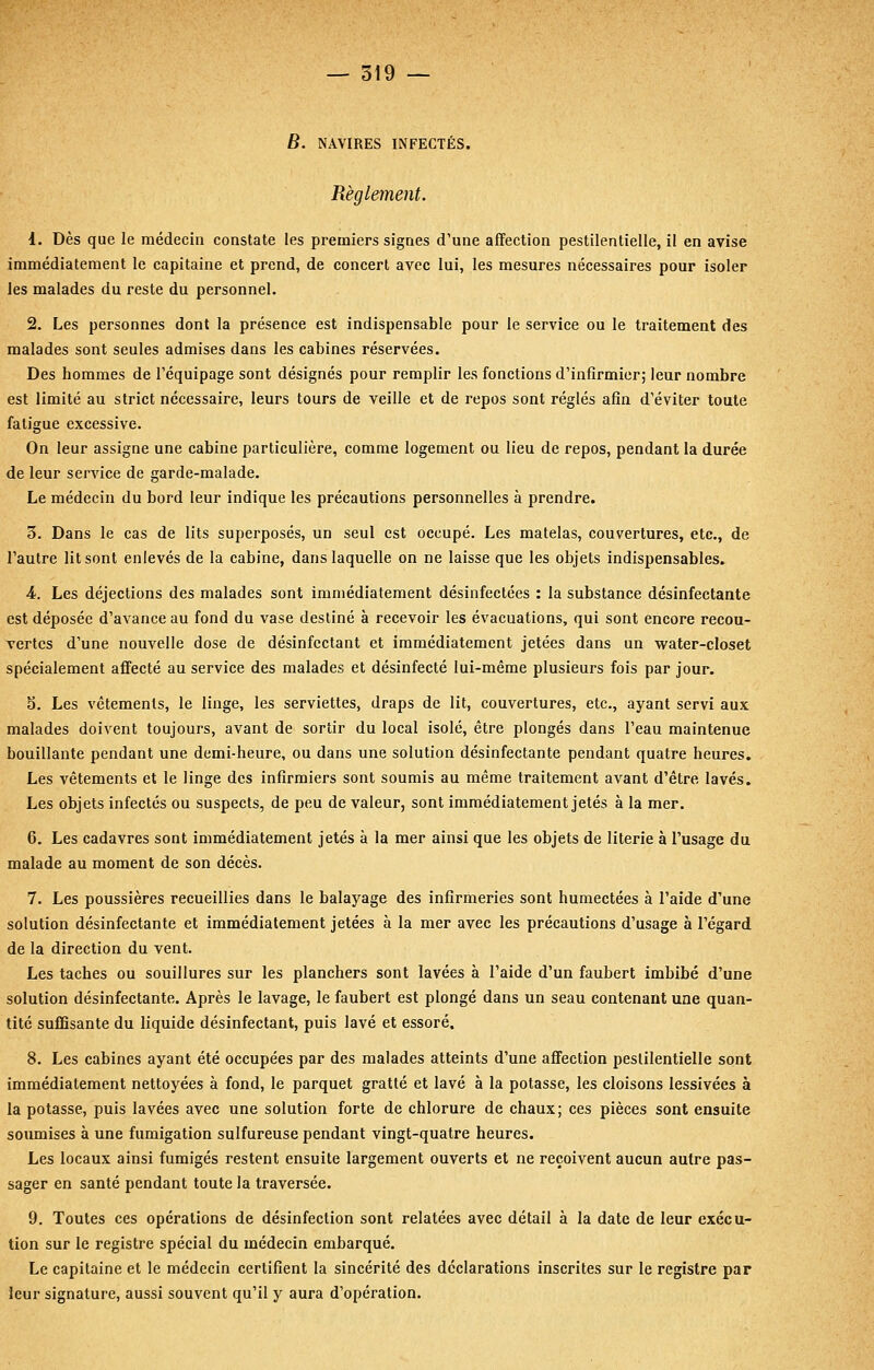 B. NAVIRES INFECTÉS. Règlement. 1. Dès que le médecin constate les premiers signes d'une affection pestilentielle, il en avise immédiatement le capitaine et prend, de concert avec lui, les mesures nécessaires pour isoler les malades du reste du personnel. 2. Les personnes dont la présence est indispensable pour le service ou le traitement des malades sont seules admises dans les cabines réservées. Des hommes de l'équipage sont désignés pour remplir les fonctions d'infirmier; leur nombre est limité au strict nécessaire, leurs tours de veille et de repos sont réglés afin d'éviter toute fatigue excessive. On leur assigne une cabine particulière, comme logement ou lieu de repos, pendant la durée de leur service de garde-malade. Le médecin du bord leur indique les précautions personnelles à prendre. 3. Dans le cas de lits superposés, un seul est occupé. Les matelas, couvertures, etc., de l'autre lit sont enlevés de la cabine, dans laquelle on ne laisse que les objets indispensables. 4. Les déjections des malades sont immédiatement désinfectées : la substance désinfectante est déposée d'avance au fond du vase destiné à recevoir les évacuations, qui sont encore recou- vertes d'une nouvelle dose de désinfectant et immédiatement jetées dans un water-closet spécialement affecté au service des malades et désinfecté lui-même plusieurs fois par jour. 5. Les vêtements, le linge, les serviettes, draps de lit, couvertures, etc., ayant servi aux malades doivent toujours, avant de sortir du local isolé, être plongés dans l'eau maintenue bouillante pendant une demi-heure, ou dans une solution désinfectante pendant quatre heures. Les vêtements et le linge des infirmiers sont soumis au même traitement avant d'être lavés. Les objets infectés ou suspects, de peu de valeur, sont immédiatement jetés à la mer. 6. Les cadavres sont immédiatement jetés à la mer ainsi que les objets de literie à l'usage du malade au moment de son décès. 7. Les poussières recueillies dans le balayage des infirmeries sont humectées à l'aide d'une solution désinfectante et immédiatement jetées à la mer avec les précautions d'usage à l'égard de la direction du vent. Les taches ou souillures sur les planchers sont lavées à l'aide d'un faubert imbibé d'une solution désinfectante. Après le lavage, le faubert est plongé dans un seau contenant une quan- tité suffisante du liquide désinfectant, puis lavé et essoré. 8. Les cabines ayant été occupées par des malades atteints d'une affection pestilentielle sont immédiatement nettoyées à fond, le parquet gratté et lavé à la potasse, les cloisons lessivées à la potasse, puis lavées avec une solution forte de chlorure de chaux; ces pièces sont ensuite soumises à une fumigation sulfureuse pendant vingt-quatre heures. Les locaux ainsi fumigés restent ensuite largement ouverts et ne reçoivent aucun autre pas- sager en santé pendant toute la traversée. 9. Toutes ces opérations de désinfection sont relatées avec détail à la date de leur exécu- tion sur le registre spécial du médecin embarqué. Le capitaine et le médecin certifient la sincérité des déclarations inscrites sur le registre par leur signature, aussi souvent qu'il y aura d'opération.