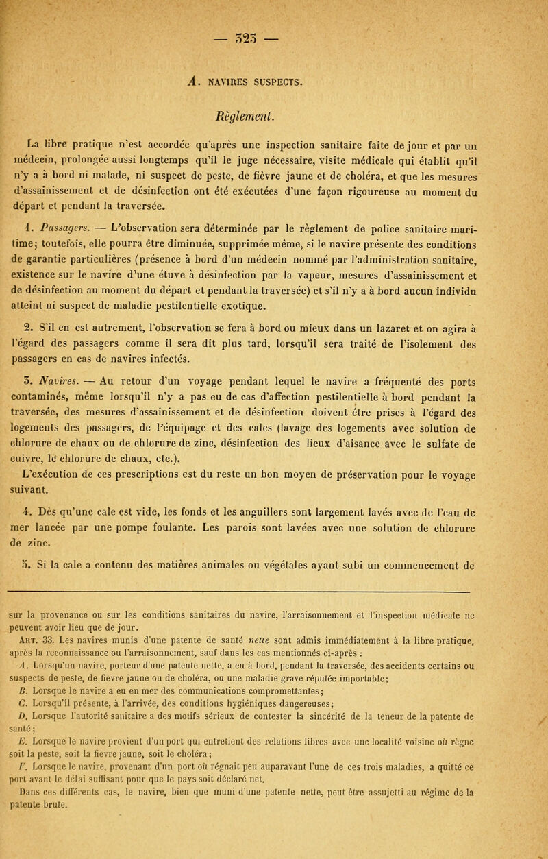 — 525 — A. NAVIRES SUSPECTS. Règlement. La libre pratique n'est accordée qu'après une inspection sanitaire faite de jour et par un médecin, prolongée aussi longtemps qu'il le juge nécessaire, visite médicale qui établit qu'il n'y a à bord ni malade, ni suspect de peste, de fièvre jaune et de choléra, et que les mesures d'assainissement et de désinfection ont été exécutées d'une façon rigoureuse au moment du départ et pendant la traversée. 1. Passagers. — L'observation sera déterminée par le règlement de police sanitaire mari- time; toutefois, elle pourra être diminuée, supprimée même, si le navire présente des conditions de garantie particulières (présence à bord d'un médecin nommé par l'administration sanitaire, existence sur le navire d'une étuve à désinfection par la vapeur, mesures d'assainissement et de désinfection au moment du départ et pendant la traversée) et s'il n'y a à bord aucun individu atteint ni suspect de maladie pestilentielle exotique. 2. S'il en est autrement, l'observation se fera à bord ou mieux dans un lazaret et on agira à l'égard des passagers comme il sera dit plus tard, lorsqu'il sera traité de l'isolement des passagers en cas de navires infectés. 3. Navires. — Au retour d'un voyage pendant lequel le navire a fréquenté des ports contaminés, même lorsqu'il n'y a pas eu de cas d'affection pestilentielle à bord pendant la traversée, des mesures d'assainissement et de désinfection doivent être prises à l'égard des logements des passagers, de l'équipage et des cales (lavage des logements avec solution de chlorure de chaux ou de chlorure de zinc, désinfection des lieux d'aisance avec le sulfate de cuivre, le chlorure de chaux, etc.). L'exécution de ces prescriptions est du reste un bon moyen de préservation pour le voyage suivant. 4. Dès qu'une cale est vide, les fonds et les anguillers sont largement lavés avec de l'eau de mer lancée par une pompe foulante. Les parois sont lavées avec une solution de chlorure de zinc. 5. Si la cale a contenu des matières animales ou végétales ayant subi un commencement de sur la provenance ou sur les conditions sanitaires du navire, l'arraisonnement et l'inspection médicale ne peuvent avoir lieu que de jour. Art. 33. Les navires munis d'une patente de santé nette sont admis immédiatement à la libre pratique, après la reconnaissance ou l'arraisonnement, sauf dans les cas mentionnés ci-après : A. Lorsqu'un navire, porteur d'une patente nette, a eu à bord, pendant la traversée, des accidents certains ou suspects de peste, de fièvre jaune ou de choléra, ou une maladie grave réputée importable; B. Lorsque le navire a eu en mer des communications compromettantes; C. Lorsqu'il présente, à l'arrivée, des conditions hygiéniques dangereuses; />. Lorsque l'autorité sanitaire a des motifs sérieux de contester la sincérité de la teneur de la patente de santé; E. Lorsque le navire provient d'un port qui entretient des relations libres avec une localité voisine où règne soit la peste, soit la fièvre jaune, soit le choléra; F. Lorsque le navire, provenant d'un port où régnait peu auparavant l'une de ces trois maladies, a quitté ce port avant le délai suffisant pour que le pays soit déclaré net. Dans ces différents cas, le navire, bien que muni d'une patente nette, peut être assujetti au régime de la patente brute.