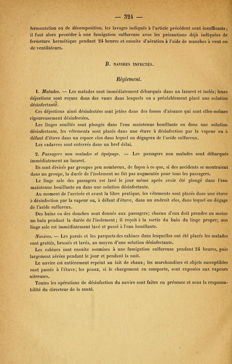 fermentation ou de décomposition, les lavages indiqués à l'article précédent sont insuffisants; il faut alors procéder à une fumigation sulfureuse avec les précautions déjà indiquées de fermeture hermétique pendant '2A heures et ensuite d'aération à l'aide de manches à vent ou de ventilateurs. B. NAVIRES INFECTÉS. Règlement. 1. Malades. — Les malades sont immédiatement débarqués dans un lazaret et isolés; leurs déjections sont reçues dans des vases dans lesquels on a préalablement placé une solution désinfectante. Ces déjections ainsi désinfectées sont jetées dans des fosses d'aisance qui sont elles-mêmes rigoureusement désinfectées. Les linges souillés sont plongés dans l'eau maintenue bouillante ou dans une solution désinfectante, les vêtements sont placés dans une étuve à désinfection par la vapeur ou à défaut d'étuve dans un espace clos dans lequel on dégagera de l'acide sulfureux. Les cadavres sont enterrés dans un bref délai. 2. Passagers non malades et équipage. — Les passagers non malades sont débarqués immédiatement au lazaret. Ils sont divisés par groupes peu nombreux, de façon à ce que, si des accidents se montraient dans un groupe, la durée de l'isolement ne fût pas augmentée pour tous les passagers. Le linge sale des passagers est lavé le jour même après avoir été plongé dans l'eau maintenue bouillante pu dans une solution désinfectante. Au moment de l'arrivée et avant la libre pratique, les vêtements sont placés dans une étuve à désinfection par la vapeur ou, à défaut d'étuve, dans un endroit clos, dans lequel on dégage de l'acide sulfureux. Des bains ou des douches sont donnés aux passagers; chacun d'eux doit prendre au moins un bain pendant la durée de l'isolement ; il reçoit à la sortie du bain du linge propre; son linge sale est immédiatement lavé et passé à l'eau bouillante. Navires. — Les parois et les parquets des cabines dans lesquelles ont été placés les malades sont grattés, brossés et lavés, au moyen d'une solution désinfectante. Les cabines sont ensuite soumises à une fumigation sulfureuse pendant 24 heures, puis largement aérées pendant le jour et pendant la nuit. Le navire est entièrement repeint au lait de chaux; les marchandises et objets susceptibles sont passés à l'étuve; les peaux, si le chargement en comporte, sont exposées aux vapeurs nitreuses. Toutes les opérations de désinfection du navire sont faites en présence et sous la responsa- bilité du directeur de la santé.